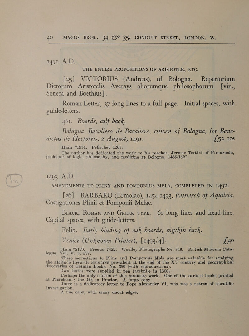  1491 A.D. THE ENTIRE PROPOSITIONS OF ARISTOTLE, ETC. [25] VICTORIUS (Andreas), of Bologna. Repertorium Dictorum Aristotelis Averays aliorumque philosophorum _ [viz., Seneca and Boethius |. | Roman Letter, 37 long lines to a full page. Initial spaces, with guide-letters. Ato. Boards, calf back. Bologna, Bazaliero de Bazaliere, citizen of Bologna, for Bene- dictus de Hectoreis, 2 August, 1491. £52 Ios Hain *1934. Pellechet 1269. The author has dedicated the work to his teacher, Jerome Tostini of Firenzuola, professor of logic, philosophy, and medicine at Bologna, 1485-1527. 1493 A.D. AMENDMENTS TO PLINY AND POMPONIUS MELA, COMPLETED IN 1492. [26] BARBARO (Ermolao), 1454-1493, Patriarch of Aquileia. Castigationes Plinii et Pomponii Melae. Brack, RoMAN AND GreEK TyPE. 60 long lines and head-line. Capital spaces, with guide-letters. Folio. Early binding of oak boards, pigskin back. Venice (Unknown Printer), [1493/4]. {£40 Hain *2420. Proctor 7422. Woolley Photographs No. 346. British Museum Cata- logue, Vol. V, p. 587: These corrections to: Pliny and Pomponius Mela are most valuable for studying. the attitude towards MEDICINE prevalent at the end of the XV century and geographical discoveries of German Books, No. 350 (with reproductions). Lwo leaves were supplied in pen facsimile in 1600, Perhaps the only edition of this fantastic work. One of the earliest books printed at Pforzheim; the 4th in Proctor. A large copy. Rak There is a dedicatory letter to Pope Alexander VI, who was a patron of scientific investigation. A fine copy, with many uncut edges. :