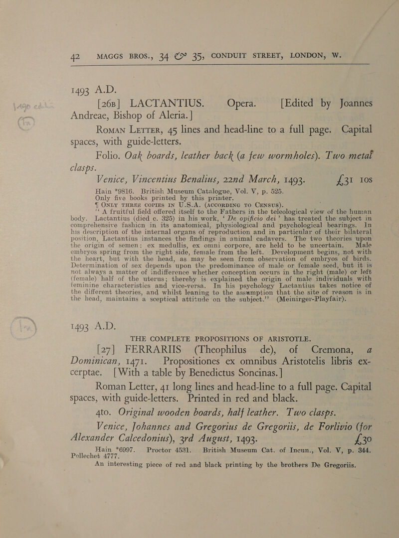  1493 A.D. [268] LACTANTIUS. Opera. [Edited by Joannes Andreae, Bishop of Aleria. | Roman Lerrer, 45 lines and head-line to a full page. Capital spaces, with guide-letters. Folio. Oak boards, leather back (a few wormholes). Two metal clasps. Venice, Vincentius Benalius, 22nd March, 1493. Jia TGs Hain *9816. British Museum Catalogue, Vol. V, p. 525. Only five books printed by this printer. {| ONLY THREE Copies IN U.S.A. (ACCORDING TO CENSUS). ( A fruitful field offered itself to the Fathers in the teleological view of the human body. lLactantius (died c. 325) in his work, ‘ De opificio dei’ has treated the subject in comprehensive fashicn in its anatomical, physiological and psychological bearings. In his description of the internal organs of reproduction and in particular of their bilateral position, Lactantius instances the findings in animal cadavers. The two theories upon the origin of semen: ex medullis, ex omni corpore, are held to be uncertain. Male embryos spring from the right side, female from the left. Development begins, not with the heart, but with the head, as may be seen from observation of embryos of birds. Determination of sex depends upon the predominance of male or female seed, but it is not always a matter of indifference whether conception occurs in the right (male) or left (female) half of the uterus; thereby is explained the origin of male individuals with feminine characteristics and vice-versa. In his psychology Lactantius takes notice of the different theories, and whilst leaning to the assumption that the site of reason is in the head, maintains a sceptical attitude on the subject. ? (Meinirger-Playfair). 1493 A.D. THE COMPLETE PROPOSITIONS OF ARISTOTLE. [27] FERRARIIS (Theophilus de), of Cremona, a Dominican, 1471. Propositiones ex omnibus Aristotelis libris e€X- cerptae. [With a table by Benedictus Soncinas. | Roman Letter, 41 long lines and head-line to a full page. Capital spaces, with suide-letters. Printed in red and black. 4to. Original wooden boards, half leather. Two clasps. } Venice, Johannes and Gregorius de Gregortis, de Forlivio (for Alexander Calcedonius), 3rd August, 1493. | £30 Hain *6997. Proctor 4531. British Museum Cat. of Incun., Vol. V, p. 344. Pellechet 4777. An interesting piece of red and black printing by the brothers De Gregoriis.