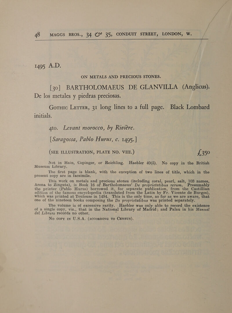  1495 A.D. ON METALS AND PRECIOUS STONES. [30] BARTHOLOMAEUS DE GLANVILLA (Anglicus). De los metales y piedras preciosas. Gornic Lerrer, 31 long lines to a full page. Black Lombard initials. Ato. Levant morocco, by Riviere. [Saragossa, Pablo Hurus, c. 1495. | (SEE ILLUSTRATION, PLATE NO. VIII.) £350 Not in Hain, Copinger, or Reichling. Haebler 40(5). No copy in the British Museum Library. 5 The first page is blank, with the exception of two lines of title, which in the present copy are in facsimile. This work on metals and precious stones (including coral, pearl, salt, 103 names, Arena to Zinguta), is Book 16 of Bartholomaeus’ De proprietatibus rerum. Presumably the printer (Pablo Hurus) borrowed it, for separate publication, from the Castillian edition of the famous encyclopedia (translated from the Latin by Fr. Vicente de Burgos), which was printed at Toulouse in 1494. This is the only time, as far as we are aware, that one of the nineteen books composing the De proprietatibus was printed separately. The volume is of excessive rarity. Haebler was only able to record the existence of a single copy, viz., that in the National Library of Madrid; and Palau in his Manual del Librero records no other. %