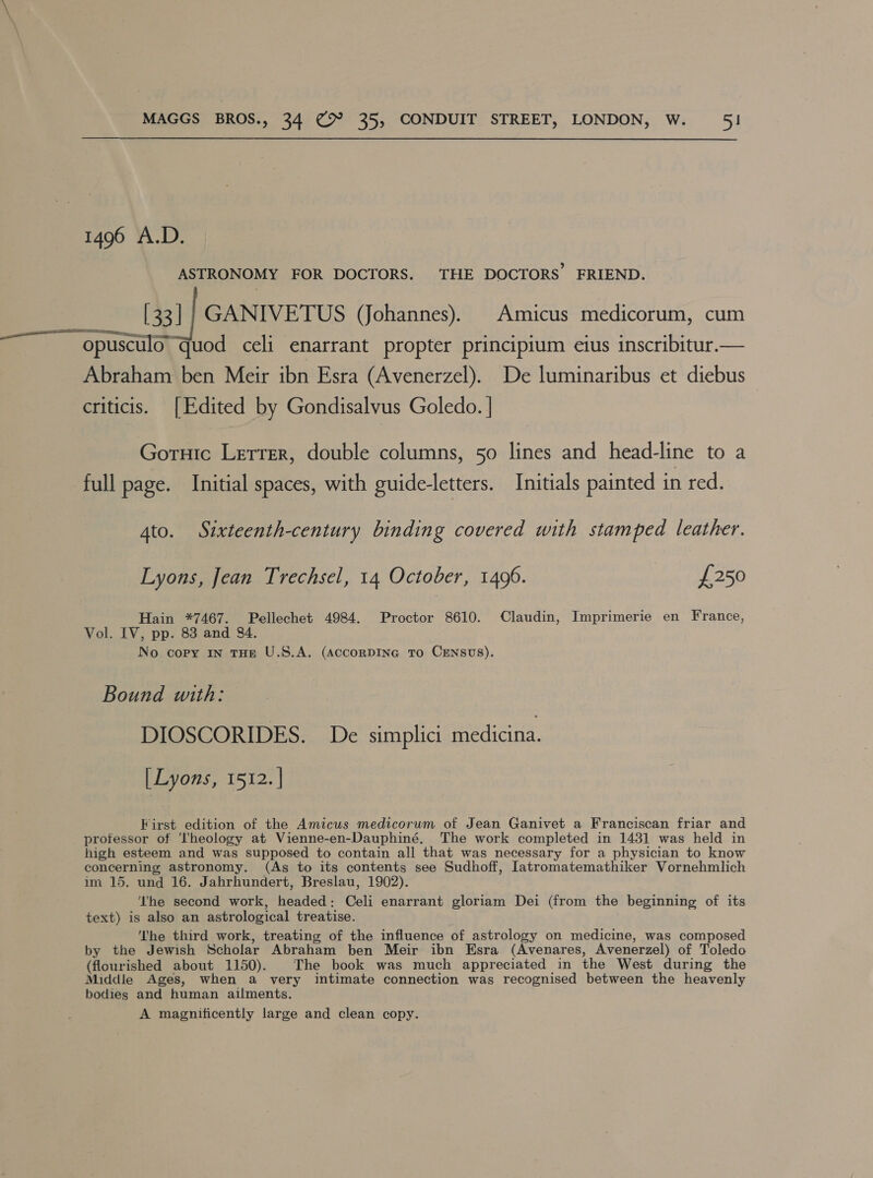 1496 A.D. ASTRONOMY FOR DOCTORS. THE DOCTORS’ FRIEND. [33] |} GANIVETUS (Johannes). Amicus medicorum, cum opusculo quod celi enarrant propter principium eius inscribitur.— Abraham ben Meir ibn Esra (Avenerzel). De luminaribus et diebus criticis. [Edited by Gondisalvus Goledo. | Gornic Lerrer, double columns, 50 lines and head-line to a full page. Initial spaces, with guide-letters. Initials painted in red. 4to. Sixteenth-century binding covered with stamped leather. Lyons, Jean Trechsel, 14 October, 1496. £250 Hain *7467. Pellechet 4984. Proctor 8610. Claudin, Imprimerie en France, Vol. IV, pp. 83 and 84. No copy In THE U.S.A. (AccoRDING To CENSUS). Bound with: DIOSCORIDES. De simplici medicina. [Lyons, 1512. | First edition of the Amicus medicorum of Jean Ganivet a Franciscan friar and protessor of ‘Theology at Vienne-en-Dauphiné. The work completed in 1431 was held in high esteem and was supposed to contain all that was necessary for a physician to know concerning astronomy. (As to its contents see Sudhoff, [atromatemathiker Vornehmlich im 15. und 16. Jahrhundert, Breslau, 1902). ‘he second work, headed: Celi enarrant gloriam Dei (from the beginning of its text) is also an astrological treatise. The third work, treating of the influence of astrology on medicine, was composed by the Jewish Scholar Abraham ben Meir ibn Esra (Avenares, Avenerzel) of Toledo (flourished about 1150). The book was much appreciated in the West during the Middle Ages, when a very intimate connection was recognised between the heavenly bodies and human ailments. A magnificently large and clean copy.