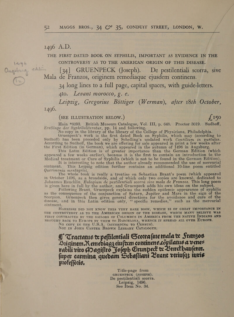  1496 A.D. THE FIRST DATED BOOK ON SYPHILIS, IMPORTANT AS EVIDENCE IN THE CONTROVERSY AS TO THE AMERICAN ORIGIN OF THIS DISEASE. [34] GRUENPECK (Joseph). De pestilentiali scorra, sive Mala de Franzos, originem remediaque eyusdem continens. 34 long lines to a full page, capital spaces, with guide-letters. 4to. Levant morocco, g. e. Leipzig, Gregorius Bottiger (Werman), after 18th October, 1496. (SEE ILLUSTRATION BELOW.) £150 Hain *8093. British Museum Catalogue, Vol. III, p. 648. Proctor 3019. Sudhoff, Erstlinge der Syphilisliteratur, pp. 14 and following. No copy in the library of the library of the College of Physicians, Philadelphia. Gruenpeck’s work is the first dated Book on Syphilis, which may (according to Sudhoft) has been preceded only by Schelling’s undated work Consilium in pustulas. According to Sudhoff, the book we are offering for sale appeared in print a few weeks after the Kirst Edition (in German), which appeared in the autumn of 1496 in Augsburg. This Latin Kdition is of greater importance than the German Edition (which appeared a few weeks earlier), because it is the first to contain an introduction to the Medical treatment or Cure of Syphilis (which is not to be found in the German Edition). It is interesting to note that the author already recommended the use of mercurial ointment. ‘This Leipzig edition further contains an additional 10-line poem entitled Querimonia mentagrici. ‘he whole book is really a treatise on Sebastian Brant’s poem (which appeared in Uctober 1496, as a broadside, and of which only two copies are known), dedicated to Johannes Reuchlin, Hulogium de pestilentiali scorra sive mala de Franzos. This long poem is given here in full by the author, and Gruenpeck adds his own ideas on the subject. Following Brant, Gruenpeck explains the sudden epidemic appearance of syphilis as the consequence of the conjunction of Saturn, Jupiter and Mars in the sign of the Scorpion. Gruenpeck then gives general directions for the avoidance and cure of the disease, and in this Latin edition only, ‘‘ specific remedies,’’? such as the mercurial ointment. HARRISSE DID NOT KNOW THIS VERY RARE BOOK, WHICH IS OF GREAT IMPORTANCE IN THE CONTROVERSY AS TO THE AMERICAN ORIGIN OF THE DISEASE, WHICH MANY BELIEVE WAS FIRST CONTRACTED BY THE SAILORS OF COLUMBUS IN AMERICA FROM THE NATIVE INDIANS AND BROUGHT BACK TO EUROPE BY THEM TO BARCELONA, WHENCE IT SPREAD ALL OVER EUROPE. Nort in Joun Carter Brown Laprary CaTALoGcvue. © Tractatue t peftilentialt Gcowa fine mala ve Sransos Driginem.Remediags ciufcem continens.copilatus a venez rabilé viro Hagifiro Solegh Grunpect v Snectbanfens. fuper carmina, quedam Scbafliant Grane verin(gs mvris profefforis. Title-page from GRUENPECK (JOSEPH). De pestilentiali scorra. Leipzig, 1496.