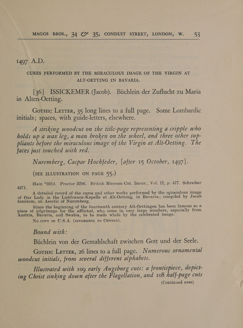 1497 A.D. CURES PERFORMED BY THE MIRACULOUS IMAGE OF THE VIRGIN AT . ALT-OETTING IN BAVARIA. [36] ISSICKEMER (Jacob). Bitchlein der Zuflucht zu Maria in Alten-Oetting. Goruic Letrer, 35 long lines to a full page. Some Lombardic initials; spaces, with guide-letters, elsewhere. A striking woodcut on the title-page representing a cripple who holds up a wax leg, a man broken on the wheel, and three other sup- pliants before the miraculous image of the Virgin at Alt-Oetting. The faces just touched with red. Nuremberg, Caspar Hochfeder, [after 15 October, 1497}. (SEE ILLUSTRATION ON PAGE 55.) Hain *9319. Proctor 2296. British Museum Cat. Incun., Vol. II, p. 477. Schreiber 4271. A detailed record of the cures and other works performed by the miraculous image of Our Lady in the Liebfrauen-Kapelle at Alt-Oetting, in Bavaria; compiled by J acob Issickem, an Ascetic of Nuremberg. Since the beginning of the fourteenth century Alt-Oettingen has been famous as a place of pilgrimage for the afflicted, who come in very large numbers, especially from Austria, Bavaria, and Swabia, to be made whole by the celebrated image. No copy in U.S.A. (AccoRDING TO CENSUS). Bound with: Biichlein von der Gemahlschaft zwischen Gott und der Seele. Goruic Lerrer, 26 lines to a full page. Numerous ornamental woodcut initials, from several different alphabets. Illustrated with 109 early Augsburg cuts: a fronusptece, depict- ing Christ sinking down after the Flagellation, and 108 half-page cuts (Continued over)