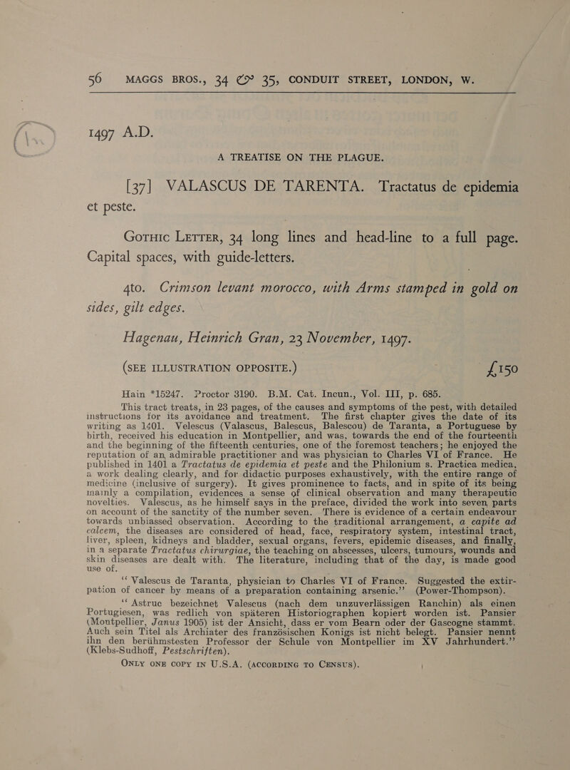 1497 A.D. A TREATISE ON THE PLAGUE. [37] VALASCUS DE TARENTA. Tractatus de epidemia Gr peste. Gotuic Letrer, 34 long lines and head-line to a full page. Capital spaces, with guide-letters. 4to. Crimson levant morocco, with Arms stamped in gold on sides, gilt edges. Hagenau, Heinrich Gran, 23 November, 1497. (SEE ILLUSTRATION OPPOSITE.) £150 Hain *15247. Proctor 3190. B.M. Cat. Incun., Vol. ITI, p. 685. This tract treats, in 23 pages, of the causes and symptoms of the pest, with detailed instructions for its avoidance and treatment. The first chapter gives the date of its writing as 1401. Velescus (Valascus, Balescus, Balescou) de Taranta, a Portuguese by birth, received his education in Montpellier, and was, towards the end of the fourteenti: and the beginning of the fifteenth centuries, one of the foremost teachers; he enjoyed the reputation of an, admirable practitioner and was physician to Charles VI of France. He published in 1401 a Tractatus de epidemia et peste and the Philonium s. Practica medica, a work dealing clearly, and for didactic purposes exhaustively, with the entire range of medicine (inclusive of surgery). It gives prominence to facts, and in spite of its being inainly a compilation, evidences a sense of clinical observation and many therapeutic novelties. Valescus, as he himself says in the preface, divided the work into seven, parts on account of the sanctity of the number seven. There is evidence of a certain endeavour towards unbiassed observation. According to the traditional arrangement, a capite ad caleem, the diseases are considered of head, face, respiratory system, intestinal tract, liver, spleen, kidneys and bladder, sexual organs, fevers, epidemic diseases, and finally, in a separate Tractatus chirurgiae, the teaching on abscesses, ulcers, tumours, wounds and skin Segoe 3 are dealt with. The literature, including that of the day, is made good use of. _ “*Valescus de Taranta, physician to Charles VI of France. Suggested the extir- pation of cancer by means of a preparation containing arsenic.’’ (Power-Thompson). ““Astrue bezeichnet Valescus (nach dem unzuverlissigen Ranchin) als einen Portugiesen, was redlich von spdteren Historiographen kopiert worden ist. Pansier (Moutpellier, Janus 1905) ist der Ansicht, dass er vom Bearn oder der Gascogne stammt. Auch sein Titel als Archiater des franzésischen Konigs ist nicht belegt. Pansier nennt ihn den beriihmstesten Professor der Schule von Montpellier im XV Jahrhundert.” (Klebs-Sudhoff, Pestschriften). ONLY ONE copy IN U.S.A. (ACCORDING TO CENSUS).