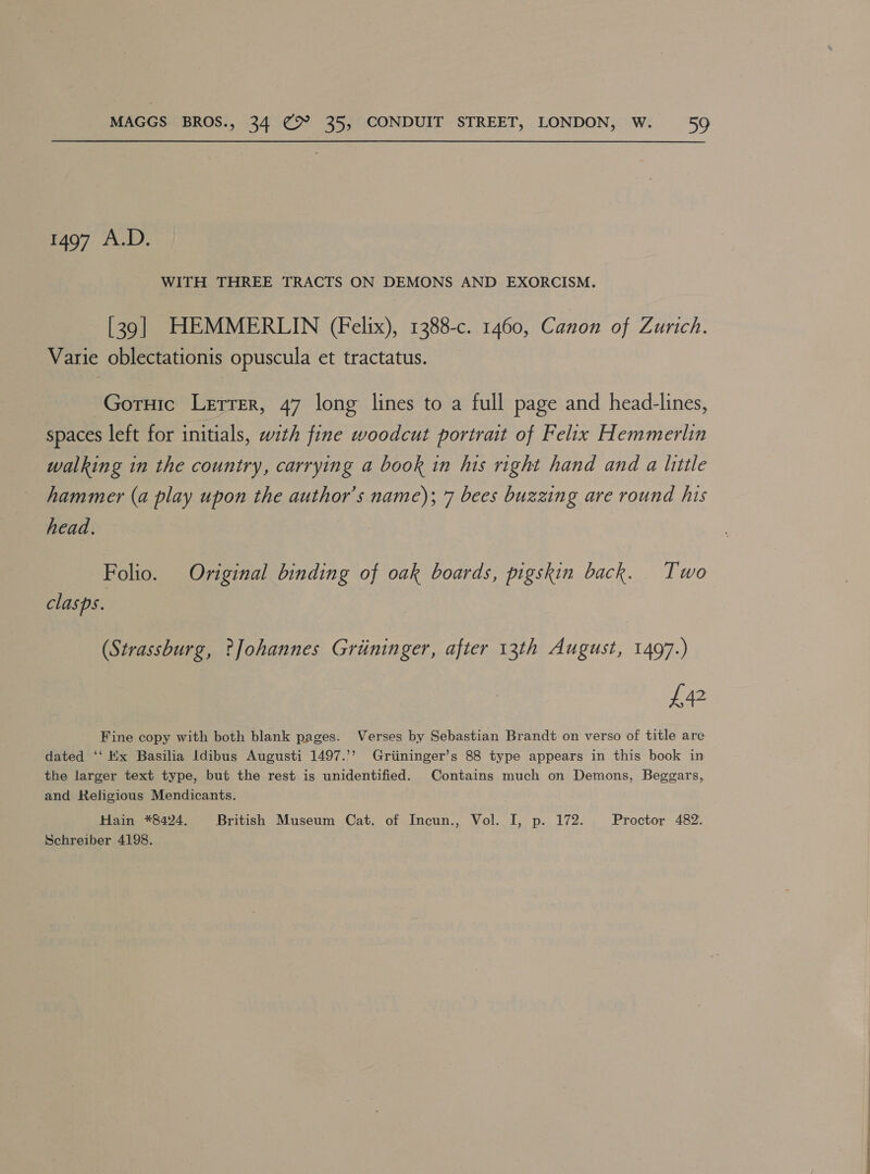 1497 A.D. WITH THREE TRACTS ON DEMONS AND EXORCISM. [39] HEMMERLIN (Felix), 1388-c. 1460, Canon of Zurich. Varie oblectationis opuscula et tractatus. Goruic Letter, 47 long lines to a full page and head-lines, spaces left for initials, with fine woodcut portrait of Felix Hemmerlin walking in the country, carrying a book in his right hand and a little hammer (a play upon the author's name); 7 bees buzzing are round his head. Folio. Original binding of oak boards, pigskin back. Two clasps. (Strassburg, ?Johannes Griininger, after 13th August, 1497.) £472 Fine copy with both blank pages. Verses by Sebastian Brandt on verso of title are dated ‘‘ Ex Basilia Idibus Augusti 1497.’’ Griininger’s 88 type appears in this book in the larger text type, but the rest is unidentified. Contains much on Demons, Beggars, and Religious Mendicants. Hain *8424. British Museum Cat. of Incun., Vol. I, p. 172. Proctor 482. Schreiber 4198. 