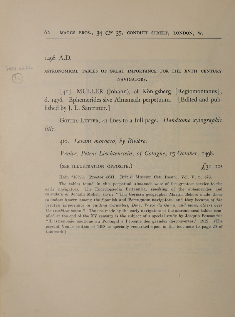 1498 A.D. ASTRONOMICAL TABLES OF GREAT IMPORTANCE FOR THE XVTH CENTURY NAVIGATORS. | [41] MULLER (Johann), of Konigsberg [Regiomontanus |, d. 1476. Ephemerides sive Almanach perpetuum. [Edited and pub- lished by J. L. Santritter. | Goruic Letrer, 41 lines to a full page. Handsome xylographic title. 4to. Levant morocco, by Riviere. Venice, Petrus Liechtenstein, of Cologne, 15 October, 1498. (SEE ILLUSTRATION OPPOSITE.) sf. aws Hain *13798. Proctor 5641. British Museum Cat. Incun., Vol. V, p. 578. The tables found in this perpetual Almanach were of the greatest service to the early navigators. The Encyclopaedia Britannica, speaking of the ephemerides and calendars of Johann Miller, says: ‘‘ The German geographer Martin Behem made these calendars known among the Spanish and Portuguese navigators, and they became of the areatest importance in guiding Columbus, Diaz, Vasco da Gama, and many others over the trackless ocean.’’ The use made by the early navigators of the astronomical tables com- piled at the end of the XV century is the subject of a special study by Joaquin Bensaude : ‘“T’astronomie nautique au Portugal 4 l’époque des grandes déscouvertes,’’ 1912. (The present Venice edition of 1498 is specially remarked upon in the foot-note to page 20 of this work.)