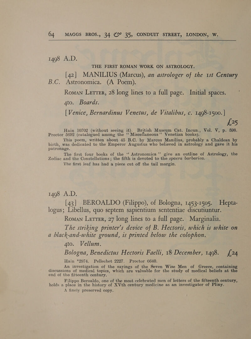  1498 A.D. THE FIRST ROMAN WORK ON ASTROLOGY. [42] MANILIUS (Marcus), an astrologer of the 1st Century B.C. Astronomica. (A Poem). Roman Lerrer, 28 long lines to a full page. Initial spaces. 4to. Boards. [ Venice, Bernardinus Venetus, de Vitalibus, c. 1498-1500. | | £25. Hain 10702 (without seeing it). British Museum Cat. Incun., Vol. V, p. 598. Proctor 5692 (catalogued among the ‘ Miscellaneous ’’ Venetian books). This poem, written about 45 B.C. by Marcus Manilius, probably a Chaldean by birth, was dedicated to the Emperor Augustus who believed in astrology and gave it his patronage. The first four books of the ‘‘ Astronomica’’ give an outline of Astrology, the Zodiac and the Constellations ; the fifth is devoted to the spaera barbarica. ‘The first leaf has had a piece cut off the tail margin. 1498 A.D. [43] BEROALDO (Filippo), of Bologna, 1453-1505. Hepta- logus; Libellus, quo septem sapientium sententiae discutiuntur. Roman Letter, 27 long lines to a full page. Marginalia. The striking printer’s device of B. Hectoris, which 1s white on a black-and-white ground, is printed below the colophon. 4to. Vellum. Bologna, Benedictus Hectoris Faelli, 18 December, 1498. {24 Hain *2974. Pellechet 2227. Proctor 6640. . An investigation of the sayings of the Seven Wise Men of Greece, containing discussions of medical topics, which are valuable for the study of medical beliefs at the end of the fifteenth century. Filippo Beroaldo, one of the most celebrated men of letters of the fifteenth century, holds a place in the history of XVth century medicine as an investigator of Pliny. A finely preserved copy.