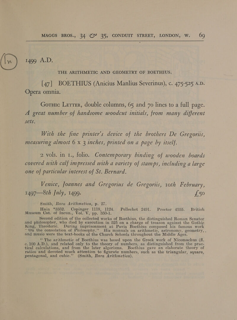 1499 A.D. THE ARITHMETIC AND GEOMETRY OF BOETHIUS. [47 | BOETHIUS (Anicius Manlius Severinus), c. 475-525 A.D. Opera omnia. Goruic Lerrer, double columns, 65 and 70 lines to a full page. A great number of handsome woodcut initials, from many different SEES; With the fine printer’s device of the brothers De Gregoris, measuring almost 6 x 3 inches, printed on a page by itself. 2 vols. in 1., folio. Contemporary binding of wooden boards covered with calf impressed with a variety of stamps, including a large one of particular interest of St. Bernard. Venice, Joannes and Gregorius de Gregorus, 10th February, 1497—8th July, 1499. £50 Smith, Rara Arithmetica, p. 27. Hain *3352. Copinger 1118, 1124. Pellechet 2491. Proctor 4555. British Museum Cat. of Incun., Vol. V, pp. 350-1. Second edition of the collected works of Boethius, the distinguished Roman Senator and philosopher, who died by execution in 525 on a charge of treason against the Gothic King, Theodoric. During imprisonment at Pavia Boethius composed his famous work **On the consolation of Philosophy.’’ His manuals on arithmetic, astronomy, geometry, . and music were the text-books of the Church Schools throughout the Middle Ages. “The arithmetic of Boethius was based upon the Greek work of Nicomachus (fl. ce. 100 A.D.), and related only to the theory of numbers, as distinguished from the prac- tical calculations, and from the later algorisms. Boethius gave an elaborate theory of ratios and devoted much attention to figurate numbers, such as the triangular, square, pentagonal, and cubic.’”’ (Smith, Rara Arithmetica).