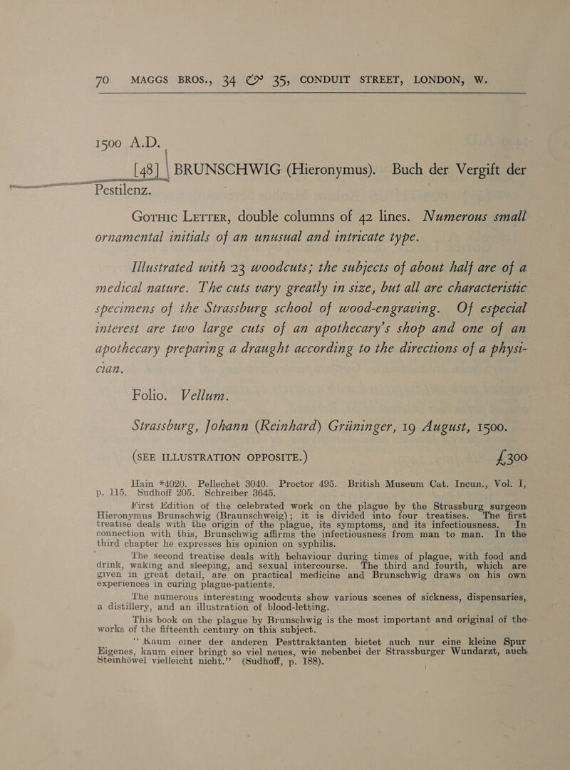 f i ; ' [43] | BRUNSCHWIG (Hieronymus). Buch der Vergift der Pestilenz. Goruic Letter, double columns of 42 lines. Numerous small ornamental initials of an unusual and intricate type. Illustrated with 23 woodcuts; the subjects of about half are of a medical nature. The cuts vary greatly in size, but all are characteristic specimens of the Strassburg school of wood-engraving. Of especial interest are two large cuts of an apothecary’s shop and one of an apothecary preparing a draught according to the directions of a physi- clan. Folio. Vellum. Strassburg, Johann (Keinhard) Griininger, 19 August, 1500. (SEE ILLUSTRATION OPPOSITE.) £300 Hain *4020. Pellechet 3040. Proctor 495. British Museum Cat. Incun., Vol. I, p. 115. Sudhoff 205. Schreiber 3645. Kirst Edition of the celebrated work on the plague by the Strassburg surgeon Hieronymus Brunschwig (Braunschweig); it is divided into four treatises. The first treatise deals with the origin of the plague, its symptoms, and its infectiousness. In connection with this, Brunschwig affirms the infectiousness from man to man. In the third chapter he expresses his opinion on syphilis. . Lhe second treatise deals with behaviour during times of plague, with food and drink, waking and sleeping, and sexual intercourse. The third and fourth, which are. given in great detail, are on practical medicine and Brunschwig draws on his own experiences in curing plague-patients. _ ‘The numerous interesting woodcuts show various scenes of sickness, dispensaries, a distillery, and an illustration of blood-letting. This book on the plague by Brunschwig is the most important and original of the works of the fifteenth century on this subject. ‘* Kaum eier der anderen Pesttraktanten bietet auch nur eine kleine Spur Eigenes, kaum einer bringt so viel neues, wie nebenbei der Strassburger Wundarzt, auch Steinhowel vielleicht nicht.’? (Sudhoff, p. 188).