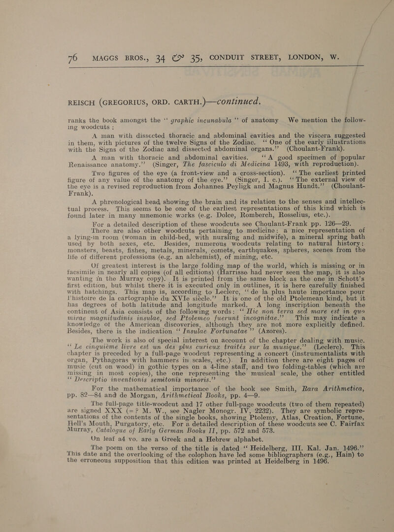  REISCH (GREGORIUS, ORD. CARTH.)—continued. ranks the book amongst the ‘‘ graphic incunabula ”’ of anatomy We mention the follow- ing woodcuts : A man with dissected thoracic and abdominal cavities and the viscera suggested in them, with pictures of the twelve Signs of the Zodiac. ‘‘ One of the early ijlustrations with the Signs of the Zodiac and dissected abdominal organs.’’ (Choulant-Frank). A man with thoracic and abdominal cavities. ““A good specimen of popular Renaissance anatomy.’’ (Singer, The fasciculo di Medicina 1493, with reproduction). ‘Iwo figures of the eye (a front-view and a cross-section). ‘‘ The earliest printed figure of any value of the anatomy of the eye.’? (Singer, I. c.). ‘‘The external view of the eye is a revised reproduction from Johannes Peyligk and Magnus Hundt.’”’ (Choulant- Frank). A phrenological head, showing the brain and its relation to the senses and intellec- tual process. This seems to be one of the earliest representations of this kind which is found later in many mnemonic works (e.g. Dolce, Romberch, Rosselius, etc.). For a detailed description of these woodcuts see Choulant-Frank pp. 126—29. ‘There are also other woodcuts pertaining to medicine: a nice representation of a lying-in room (woman in child-bed, with nursling and midwife), a mineral spring bath used by both sexes, etc. Besides, numerous woodcuts relating to natural history: monsters, beasts, fishes, metals, minerals, comets, earthquakes, spheres, scenes from the lite of different professions (e.g. an alchemist), of mining, etc. Of greatest interest is the large folding map of the world, which is missing or in facsimile in nearly all copies (of all editions) eitriate had never seen the map, it is also wanting in the Murray copy). It is printed from the same block as the one in Schott’s first edition, but whilst there it is executed only in outlines, it is here carefully finished with hatchings. ‘his map is, according to Leclerc, ‘‘de la plus haute importance pour Vhistoire de la cartographie du XVIe siécle.’’ It is one of the old Ptolemean kind, but it has degrees of both latitude and longitude marked. A long inscription beneath the continent of Asia consists of the following words: ‘‘ Hic non terra sed mare est in quo mirae magnitudinis insulae, sed Ptolemeo fuerunt incognitae.’’ This may indicate a knowledge of the American discoveries, although they are not more explicitly defined. Besides, there is the indication ‘‘ Insulae Fortunatae ’’ (Azores). The work is also of special interest on account of the chapter dealing with music. “Le cinqueme livre est un des plus curieux traités sur la musique.’’ (Leclerc). This chapter is preceded by a full-page woodcut representing a concert (instrumentalists with organ, Pythagoras with hammers in scales, ete.). In addition there are eight pages of music (cut on wood) in gothic types on a 4-line staff, and two folding-tables (which are missing in most copies), the one representing the musical scale, the other entitled ‘* Descriptio inventionis semitonis minoris.” For the mathematical importance of the book see Smith, Rara Arithmetica, pp. 82—84 and de Morgan, Arithmetical Books, pp. 4—9. _ The full-page title-woodcut and 17 other full-page woodcuts (two of them repeated) are signed XXX (=? M. W., see Nagler Monogr. IV, 2232). They are symbolic repre- sentations of the contents of the single books, showing Ptolemy, Atlas, Creation, Fortune, Hell’s Mouth, Purgatory, etc. For a detailed description of these woodcuts see C. Fairfax Murray, Catalogue of Early German Books II, pp. 572 and 578. Un leat a4 vo. are a Greek and a Hebrew alphabet. a I'he poem on the verso of the title is dated ‘‘ Heidelberg, III. Kal. Jan. 1496.” his date and the overlooking of the colophon have led some SN a. (e.g., Hain) to the erroneous supposition that this edition was printed at Heidelberg in 1496.