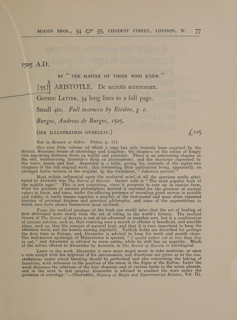  1505 A.D. BY “ THE MASTER OF THOSE WHO KNEW.” [55])} ARISTOTLE. De secretis secretorum. ——~ Gornte Letter, 34 long lines to a full page. Small gto. Full morocco by Riviere, g. e. Burgos, Andreas de Burgos, 1505. (SEE ILLUSTRATION OVERLEAF. ) £105 Not in Brunet or Salva. Palau, p. 114. This rare little volume (of which a copy has only recently been acquired by the British Museum) treats of physiclogy and kingship; the chapters on the ethics of kingly rule appearing between those on health and anatomy. There is an interesting chapter at the end, summarising Aristotle’s dicta on physiognomy, and the character expressed by the voice, hands and feet. Appended is a table, giving the contents of the eighty-two chapters of the full original work; this interesting little publication being, apparently, an abridged Latin version of the original, by the translator, ‘‘ Johannis patricit.”’ Most widely influential upon the medieval mind of all the spurious works attri- buted to Aristotle was The Secret of Secrets. Gaster calls it ‘‘ The most popular book of the middle ages.’’ This is not surprising, since it purports to sum up in concise form, what the greatest of ancient philosophers deemed it essential for the greatest of ancient rulers to know, and since, under the alluring pretence of revealing great secrets in parable and riddle, it really masses together a number of the best-tested and most often repeated maxims of personal hygiene and practical philosophy, and some of the superstitions to which men have shown themselves most inclined. From the medical passages of the book one would infer that the art of healing at first developed more slowly than the art of ruling in the world’s history. The medical theory of The Secret of Secrets is not of an advanced or complex sort, but is a combination of curious notions, such as, that vomiting once a month or oftener is beneficial, and sensible ideas, such as, that life consists of natural heat, and that it is very important to keep the abdomen warm and the bowels moving regularly. Turkish baths are described for perhaps the first time in Kurope, and Alexander is advised to keep his teeth and mouth clean. The well-known apothegm of Hippocrates is quoted, ‘‘I would rather eat to live than live to eat,’’ and Alexander is advised to cease eating while he still has an appetite. Much, of the advice offered to Alexander by Aristotle in The Secret of Secrets is astrological. Later in the work, Alexander is once more urged never to take medicine, or open a vein except with the approval of his astronomers, and directions are given as to the con- stellations under which bleeding should be performed and also concerning the taking of laxatives, with reference to the position of the moon in the Signs of the Zodiac. Later the work discusses the relations of the four elements and of various herbs to the seven planets, and in the next to last chapter Alexander is advised to conduct his wars under the guidance of astrology.”’”—(Thorndike, History of Magic and Experimental Science, Vol. I).