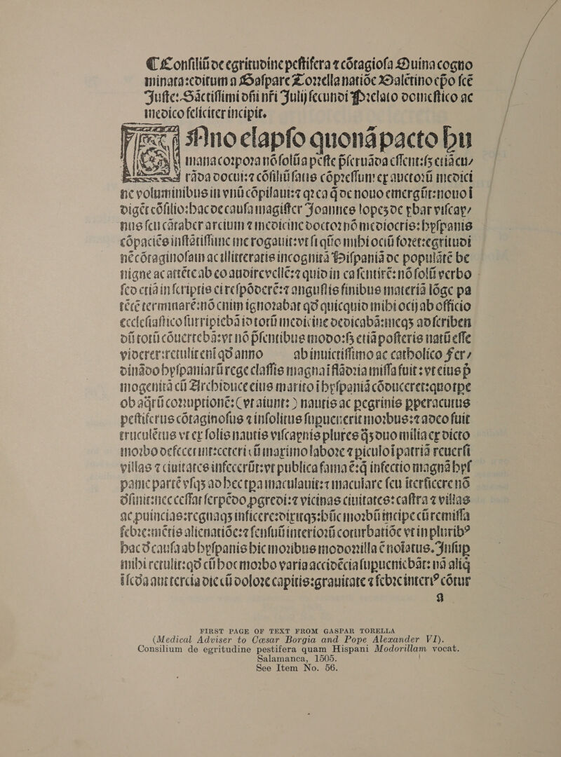 @ Confilit oe egricudine peftifera z cSragiofa Duinacogno mingrascoitum a SolpareZ orellanatioce Daletino cpo (cé Juke: Sacciflimi oft nfi Fuly fecundi Prclaco oomickico ae luedico Pai:  nc voluminibusin ni Bi uz q7cag acnowto pias nik digcecOfitio:bacoe caufa magittcr Joannes lope5d¢ par vilcayy his feu caraber arciuin @ineotcine vboctornd micdiocris: hpipanis copaci¢s inftarifiine inc rogauitsvt fi gic nnbi oad foreregrituoi necdraginolai ac allitteratis incognita Pifpania oc populate be nigne acattercab coaudirevclles2 quidin cafentiré: nd folii verbo - fcocriain{criptis cirefpoocres7 anguflis finibus materia loge pa ree teromnare:nd chin ignozabar gd quicquto inibi oct) ab officio ecclcfiafticofurripieba tortor medicine ocdicabasincgs adlcriben oli ror couerrebasyr nd plenribue moo: etia pofteris nariieffe vlocrer: retulicenigd anno abinuictiffimo ac catbolico Fer dindoo bptpaniariirege claflis iaghai iflaoria miffafuitsvreiuep iogenita ch Archioucecius maritoi ibpfpanig coouccretsquotpe ob agri conuptione: Cyr aiunt: ) nautisac pegrinis pperacums peftifcrus cOtaginofus ¢infolitus fipucneritmorbus:2 ad¢co fait eruculerus ve ex folis nautis vifcagnis plures G5 ouo milla ce Dicto morbo oefecermitecercristimarimolabore 7 piculoi patria reverfi villas 7 duitatcs infeccrUrs ve publica fama eq infectio magna abel pamic parré vfq3 ad bec tpa maculauitst maculare (eu itcrficerend Sfiniesnec celiac (erpCoo pgredi:2 vicinas ciuitates: caftra @ villas ac puinciassregnags inficere: dirugssbficmosbhmeipe ch remifla febresmcris alicnatide:2 fenfuiinteriori corurbatioc vein plurib® Hac dcaufgab bylpanis bic moubus movonilla ¢notetus. Jnhip mibircrulir:qd ct bocmorbo varia accivéciafupucnicbar: na alig bfcda ant tercta dic ch Ooloze capitiszgrauirare z fcbrcintcry? core 9 FIRST PAGE OF TEXT FROM GASPAR TORELLA (Medical Adviser to Cesar Borgia and Pope Alexander V1). Consilium de egritudine pestifera quam Hispani Modorillam vocat. Salamanca, 1505.