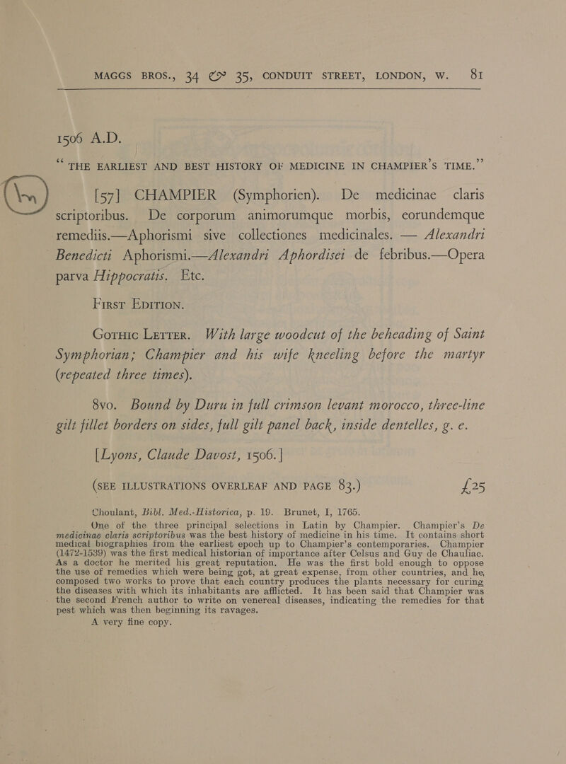 1500 A.D. ““ THE EARLIEST AND BEST HISTORY OF MEDICINE IN CHAMPIER’S TIME.” [57] CHAMPIER (Symphorien). De medicinae claris scriptoribus. De corporum animorumque morbis, eorundemque remediis.—Aphorismi sive collectiones medicinales. — Alexandr Benedicti Aphorismi.—Alexandri Aphordise: de f{ebribus.—Opera parva Hippocratis. Etc. Firsr Epirion. Gotuic Letter. With large woodcut of the beheading of Saint Symphorian; Champier and his wife kneeling before the martyr (repeated three times). 8vo. Bound by Duru in full crimson levant morocco, three-line gilt fillet borders on sides, full gilt panel back, inside dentelles, g. e. [ Lyons, Claude Davost, 1506. | (SEE ILLUSTRATIONS OVERLEAF AND PAGE 83.) £25 Choulant, Bibl. Med.-Historica, p. 19. Brunet, I, 1765. One of the three principal selections in Latin by Champier. Champier’s De medicinae claris scriptoribus was the best history of medicine in his time. It contains short medical biographies from the earliest epoch up to Champier’s contemporaries. Champier (1472-1539) was the first medical historian of importance after Celsus and Guy de Chauliac. As a doctor he merited his great reputation. He was the first bold enough to oppose the use of remedies which were being got, at great expense, from other countries, and he, composed two works to prove that each country produces the plants necessary for curing the diseases with which its inhabitants are afflicted. It has been said that Champier was - the second Irench author to write on venereal diseases, indicating the remedies for that pest which was then beginning its ravages. A very fine copy.