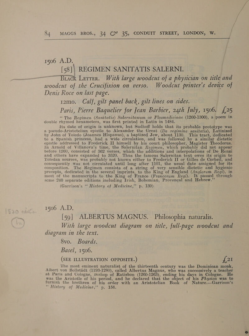  1506 A.D. [58]; REGIMEN SANITATIS SALERNI. Brack Lerrer. With large woodcut of a physician on title and woodcut of the Crucifixion on verso. Woodcut printer's device of Denis Roce on last page. 12mo. Calf, gilt panel back, gilt lines on sides. Paris, Pierre Baquelier for Jean Barbier, 24th July, 1506. £25 “The Regimen (Sanitatis) Salernitanum or Flosmedicinae (1260-1300), a poem in double rhymed hexameters, was first printed in Latin in 1484. Jts date of origin is unknown, but Sudhoff holds that its probable prototype was a pseudo-Aristotelian epistle to Alexander the Great (De regimine sanitatis), Latinized by John of ‘Toledo (Joannes Hispanus), a baptized Jew, about 1130. ‘This tract, dedicated to a Spanish princess, had a wide circulation, and was followed by a similar dietetic epistle addressed to Frederick II himself by his court philosopher, Magister Theodorus. in Arnold of Villanova’s time, the Salernitan Regimen, which probably did not appear before 1260, consisted of 362 verses, which the sddneaeae and interpolations of De Renzi and others have expanded to 3520. Thus the famous Salernitan text owes its origin to ‘oledan sources, was probably not known either to Frederick IT or Gilles de Corbeil, and consequently was not circulated until long after 1101, the usual date assigned for its composition. The Regimen consists of a string of very sensible dietetic and hygienic precepts, dedicated in the several imprints, to the King of England (Anglorum_ Regi), in most of the manuscripts to the King of France (Francorum Regi). It passed through scme 240 separate editions including Irish, Bohemian, Provencal and Hebrew.” (Garrison’s ‘‘ History of Medicine,” p. 189). 1506 A.D. | [59] ALBERTUS MAGNUS. Philosophia naturalis. With large woodcut diagram on title, full-page woodcut and diagram in the text. 8vo. Boards. Basel, 1506. (SEE ILLUSTRATION OPPOSITE.) ries ihe most eminent naturalist of the thirteenth century was the Dominican monk, Albert von Bollstadt (1193-1280), called Albertus Magnus, who was successively a teacher at Paris and Cologne, tishop of Ratisbon (1260-1263), ending hig days in Cologne. He was the Aristotle of his period, and he declared that the object of his Physica was to furnish the brethren of his order with an Aristotelian Book of Nature.—Garrison’s ‘“ History of Medicine,’’ p. 156.