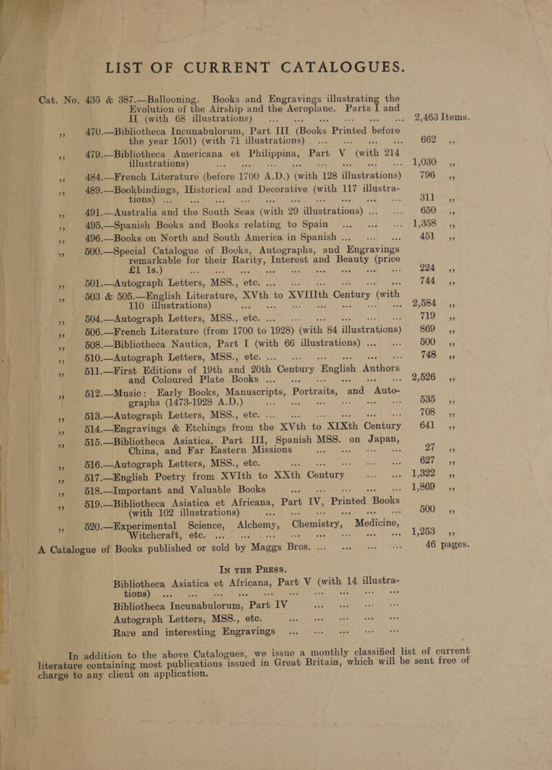  LIST OF CURRENT CATALOGUES. Cat. whet: 435 &amp; 387.—Ballooning. Books and Engravings illustrating the Evolution of the Airship and the Aeroplane. Parts [ and Il (with 68 illustrations)... . 2,463 Items. 33 470.—Bibliotheca Incunabulorum, Part III iBooka Pr hited Bators the year 1501) (with 71 *illustrations) ane ; 662+ 5; me 479.—Bibliotheca Americana et ire Alisa Part v (with O14 illustrations) Fe bs eee 484.—French Literature (before 1700 A. D. ) (with 128 eta ahicnss TOO - 489.—Bookbindings, Historical and Decorative apie 117 illustra- 4 tions) ... S11, Pe 491.—Australia and the South re ith 29 Hlaeteationay . vee 650 _,, hs 495.—Spanish Books and Books relating to Spain... ... ... 1,808 ,, 496.—Books on North and South America in Spanish... ... ADE s4 500.—Special Catalogue of Books, Autographs, and Hngrayings remarkable for their Rarity, Interest and eee gee £1 1s.) ae e: Dds r 501.—Autograph Letters, MSS., 2 1444.5, He 503 &amp; 505.—English Liter eis eh to XVIth Century (oth 110 illustrations) . Tans! ee 4 504.—Autograph Letters, MSS., 5 oA Pas es 506.—French Literature (from a ee 1928) ene 84 tvetrations) S69 ici oe 508.—Bibliotheca Nautica, Part I (with 66 illustrations) . Ae 500 _ =, + | af 510.—Autograph Letters, MSS., etc. .... : 14970533 BF 511.—First Editions of 19th and 20th Century English Wadiors ‘ and Coloured Plate Books ... sO 795 | | », 612.—Music: Early Books, Serene Portraits, and Paike graphs (1473-1928 A.D. ) a : : Bess: bs 513.—Autograph Letters, MSS., etc. .... FOSsa. 514.—Enegravings &amp; Etchings from the XVth ta “XIXth Gartary 641 ,, 515.—Bibliotheca Asiatica, Part III, Spanish ony on Japan, is China, and Far Hastern easons ae sb aa a ae py Eee ay 516.—Autograph Letters, MSS., UES Str Coie ys BS 517.—English Poetry from ae rs XXth Gantate AER, ee tential 6 9) ge 44 518.—Important and Valuable Books ie 1, SOU bess { is 519.—Bibliotheca Asiatica et Ree Part IV, Printed Hacks i . (with 102 illustrations) é 4 500 25. nh 520.—Experimental Science, Alchemy, Chemistry, Medicine, Witchcraft, etc. ... : Sy beebearcntes # A Catalogue of Books published or sold ne Rinocs Bros’ Je Pr ner is Shas 46 pages. In THE PRESS. Bibliotheca Asiatica et eR Heat Vv Ore Ae Ti aa tions) Bibliotheca Fe tntiotunn: Part Iv Autograph Letters, MSS., e Rare and interesting ee a In addition to the above Catalogues, we issue a monthly classified list of current literature containing most publications “issued in Great Britain, which will be sent free of “a charge to any client on application.