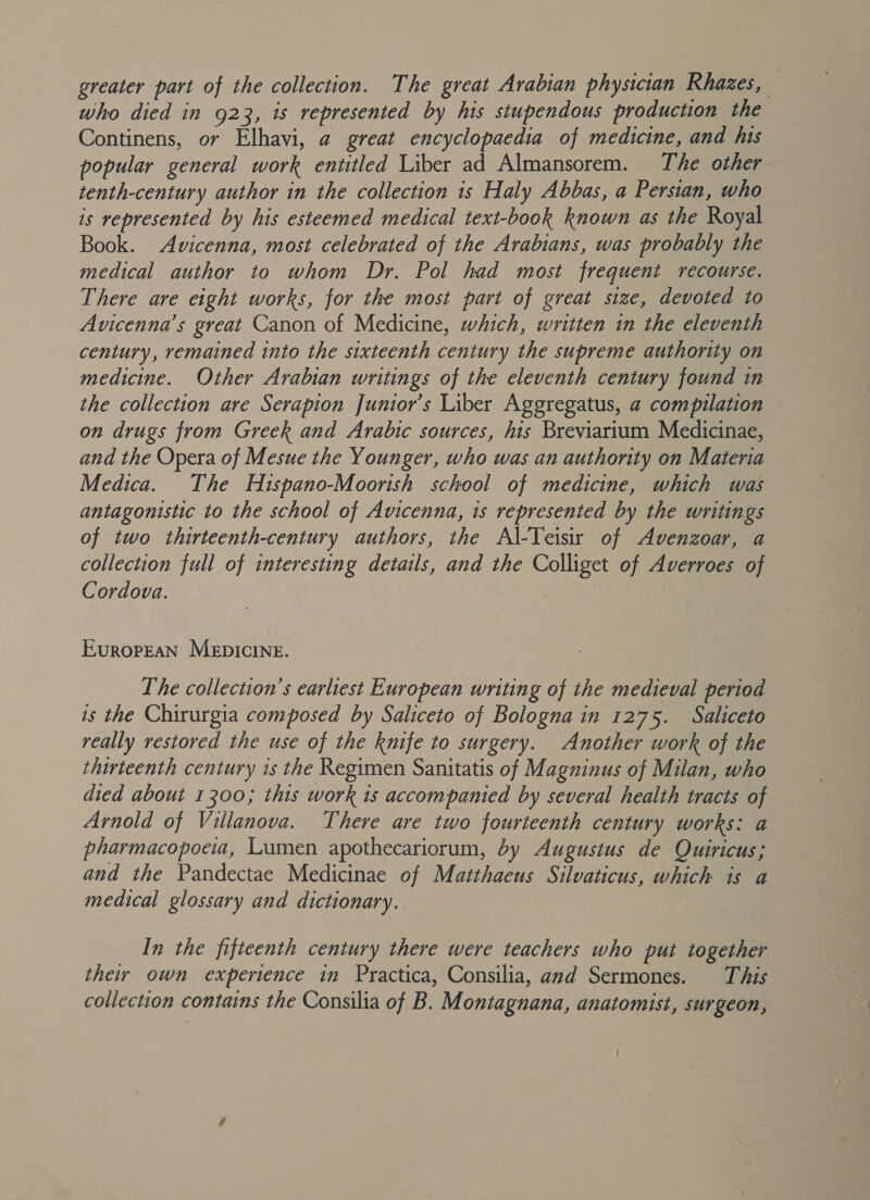 greater part of the collection. The great Arabian physician Rhazes, who died in 923, 1s represented by his stupendous production the Continens, or Elhavi, a great encyclopaedia of medicine, and his popular general work entitled Liber ad Almansorem. The other tenth-century author in the collection is Haly Abbas, a Persian, who is represented by his esteemed medical text-book known as the Royal Book. Avicenna, most celebrated of the Arabians, was probably the medical author to whom Dr. Pol had most frequent recourse. There are eight works, for the most part of great size, devoted to Avicenna’s great Canon of Medicine, which, written in the eleventh century, remained into the sixteenth century the supreme authority on medicine. Other Arabian writings of the eleventh century found in the collection are Serapion Junior’s Liber Aggregatus, a compilation on drugs from Greek and Arabic sources, his Breviarium Medicinae, and the Opera of Mesue the Younger, who was an authority on Materia Medica. The Hispano-Moortsh school of medicine, which was antagonistic to the school of Avicenna, 1s represented by the writings of two thirteenth-century authors, the Al-Teisir of Avenzoar, a collection full of interesting details, and the Colliget of Averroes of Cordova. EuropEAN MEDICINE. The collection’s earliest European writing of the medieval period is the Chirurgia composed by Saliceto of Bologna in 1275. Saliceto really restored the use of the knife to surgery. Another work of the thirteenth century 1s the Regimen Sanitatis of Magninus of Milan, who died about 1300; this work is accompanied by several health tracts of Arnold of Villanova. There are two fourteenth century works: a pharmacopoeia, Lumen apothecariorum, by Augustus de Quiricus; and the Pandectae Medicinae of Maithaeus Silvaticus, which is a medical glossary and dictionary. In the fifteenth century there were teachers who put together they own experience in Practica, Consilia, and Sermones. This collection contains the Consilia of B. Montagnana, anatomist, surgeon,