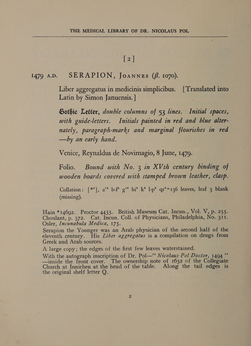 [2] 1479 AD. SERAPION, Joannes (77. 1070). Liber aggregatus in medicinis simplicibus. [Translated into Latin by Simon Januensis. | Gothic Letter, double columns of 53 lines. Initial spaces, with guide-letters. Initials painted in red and blue alter- nately, paragraph-marks and marginal flourishes in red —by an early hand. Venice, Reynaldus de Novimagio, 8 June, 1479. Folio. Bound with No. 3 in XVth century binding of wooden boards covered with stamped brown leather, clasp. Collation: [*°], a’ b-f* g'® hi’ k* Lp* qr°=136 leaves, leaf 3 blank (missing). Hain *14692. Proctor 4433. British Museum Cat. Incun., Vol. V, p. 255. Choulant, p. 372. Cat. Incun. Coll. of Physicians, Philadelphia, No. 311. Osler, Incunabula Medica, 173. Serapion the Younger was an Arab physician of the second half of the eleventh century. His Liber aggregatus is a compilation on drugs from Greek and Arab sources. : A large copy; the edges of the first few leaves waterstained. With the autograph inscription of Dr. Pol—‘‘ Nicolaus Pol Doctor, 1494” —inside the front cover. The ownership note of 1632 of the Collegiate Church at Innichen at the head of the table. Along! the tail edges is the original shelf letter Q.