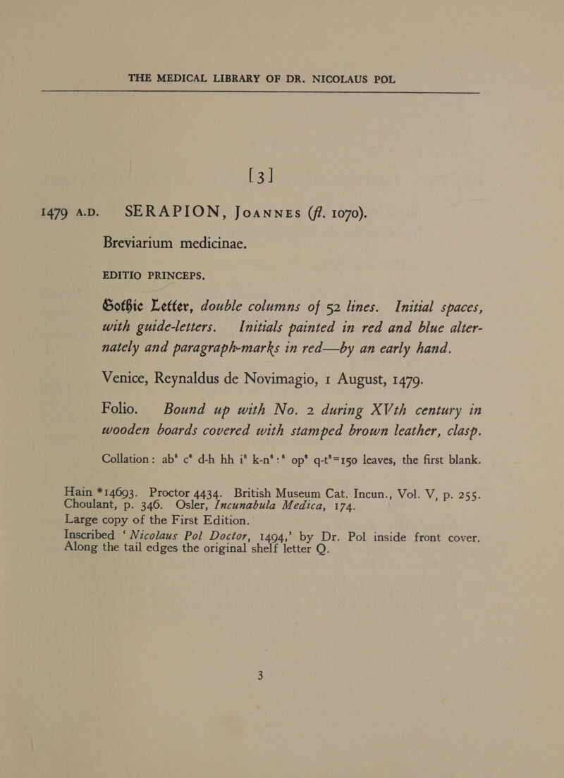  1479 A.D. 533) SERAPION, Joannes (fi. 1070). Breviarium medicinae. EDITIO PRINCEPS. Sothic Letter, double columns of 52 lines. Initial spaces, with guide-letters. Initials painted in red and blue alter- nately and paragraph-marks in red—by an early hand. Venice, Reynaldus de Novimagio, 1 August, 1479. Folio. Bound up with No. 2 during XVth century in wooden boards covered with stamped brown leather, clasp. Collation: ab* c* d-h hh i® k-n*:* op* q-t®=150 leaves, the first blank.