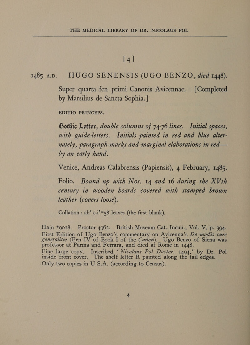 [4] Super quarta fen primi Canonis Avicennae. [Completed by Marsilius de Sancta Sophia. ] EDITIO PRINCEPS. Gothic Letter, double columns of 74-76 lines. Initial spaces, with guide-letters. Initials painted in red and blue alter- nately, paragraph-marks and marginal elaborations in red— by an early hand. Venice, Andreas Calabrensis (Papiensis), 4 February, 1485. Folio. Bound up with Nos. 14 and 16 during the XVth century in wooden boards covered with stamped brown leather (covers loose). Collation: ab*® c-i°=58 leaves (the first blank). inside front cover. The shelf letter R painted along the tail edges.