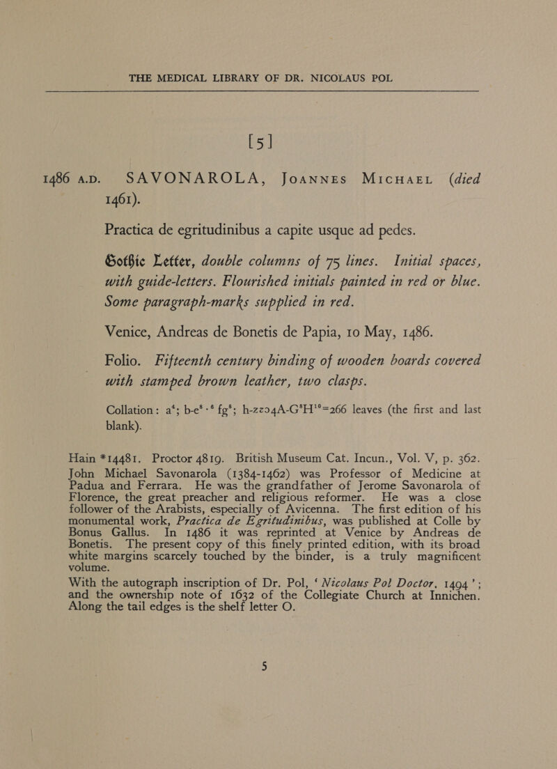 [5] 1461). Practica de egritudinibus a capite usque ad pedes. Gothic Letter, double columns of 75 lines. Initial spaces, with guide-letters. Flourished initials painted in red or blue. Some paragraph-marks supplied in red. Venice, Andreas de Bonetis de Papia, 10 May, 1486. Folio. Fifteenth century binding of wooden boards covered with stamped brown leather, two clasps. Collation: a*; b-e*-* fg*; h-zzo4A-G*H’=266 leaves (the first and last blank). Hain *14481. Proctor 4819. British Museum Cat. Incun., Vol. V, p. 362. John Michael Savonarola (1384-1462) was Professor of Medicine at Padua and Ferrara. He was the grandfather of Jerome Savonarola of Florence, the great preacher and religious reformer. He was a close follower of the Arabists, especially of Avicenna. The first edition of his monumental work, Practica de Egritudinibus, was published at Colle by Bonus Gallus. In 1486 it was reprinted at Venice by Andreas de Bonetis. The present copy of this finely printed edition, with its broad Ma 8 margins scarcely touched by the binder, is a truly magnificent volume. With the autograph inscription of Dr. Pol, ‘ Nzcolaus Pol Doctor, 1494’; and the ownership note of 1632 of the Collegiate Church at Innichen. Along the tail edges is the shelf letter O.