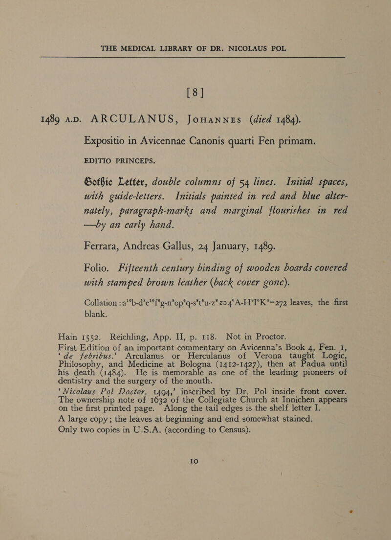 [8] 1489 aD. ARCULANUS, Jouannes (died 1484). Expositio in Avicennae Canonis quarti Fen primam. EDITIO PRINCEPS. Gotbie Letter, double columns of 54 lines. Initial spaces, with guide-letters. Initials painted in red and blue alter- nately, paragraph-marks and marginal flourishes in red —by an early hand. Ferrara, Andreas Gallus, 24 January, 14809. Folio. Fifteenth century binding of wooden boards covered with stamped brown leather (back cover gone). Collation : a**b-d’e’f*g-n*op*q-s*t°u-z* zo 4°A-H*I°K*=272 leaves, the first blank. Hain 1552. Reichling, App. II, p. 118. Not in Proctor. First Edition of an important commentary on Avicenna’s Book 4, Fen. 1, ‘de febribus.’ Arculanus or Herculanus of Verona taught Logic, Philosophy, and Medicine at Bologna (1412-1427), then at Padua until his death (1484). He is memorable as one of the leading pioneers of dentistry and the surgery of the mouth. ‘Nicolaus Pol Doctor. 1494,’ inscribed by Dr. Pol inside front cover. The ownership note of 1632 of the Collegiate Church at Innichen appears on the first printed page. Along the tail edges is the shelf letter I. A large copy; the leaves at beginning and end somewhat stained. Only two copies in U.S.A. (according to Census). IO