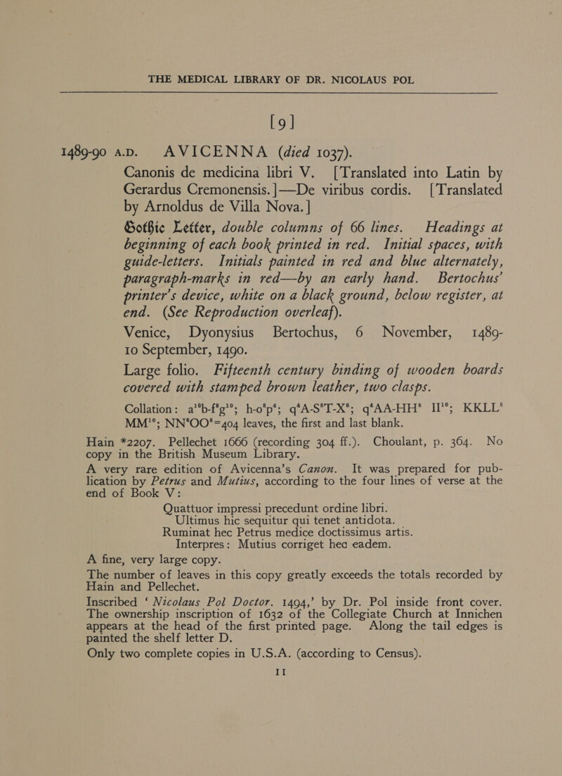 [9] 1489-90 ap. AVICENNA (died 1037). Canonis de medicina libri V. [Translated into Latin by Gerardus Cremonensis. |——De viribus cordis. [Translated by Arnoldus de Villa Nova. ] Gothic Letter, double columns of 66 lines. Headings at beginning of each book printed in red. Initial spaces, with guide-letters. Initials painted in red and blue alternately, paragraph-marks in red—by an early hand. Bertochus’ printer's device, white on a black ground, below register, at end. (See Reproduction overleaf). Venice, Dyonysius Bertochus, 6 November, 1489- 10 September, 1490. Large folio. Fifteenth century binding of wooden boards covered with stamped brown leather, two clasps. Collation: a’*b-f*g’®; h-o’p*; q*A-S°T-X*°; q*AA-HH® II®; KKLL* MM”; NN*OO*= = 404 leaves, the first and last blank. Hain *2207._ Pellechet 1666 (recording 304 ff.). Choulant, p. 364. No copy in the British Museum Library. A very rare edition of Avicenna’s Canon. It was prepared for pub- lication by Petrus and Mutius, according to the four lines of verse at the end of Book V: Quattuor impressi precedunt ordine libri. Ultimus hic sequitur qui tenet antidota. Ruminat hec Petrus medice doctissimus artis. Interpres: Mutius corriget hea eadem. A fine, very large copy. The number of leaves in this copy greatly exceeds the totals recorded by Hain and Pellechet. Inscribed ‘ Nicolaus Pol Doctor. 1494,’ by Dr. Pol inside front cover. The ownership inscription of 1632 of the eoieniate Church at Innichen appears at the head of the first printed page. Along the tail edges is painted the shelf letter D. Only two complete copies in U.S.A. (according to Census).