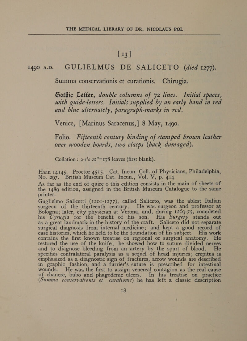 [ 13 ] 1490 aD. = GULIELMUS DE SALICETO (died 1277). Summa conservationis et curationis. Chirugia. GotBic Letter, double columns of 72 lines. Initial spaces, with guide-letters. Initials supplied by an early hand in red and blue alternately, paragraph-marks in red. Venice, [Marinus Saracenus,] 8 May, 1490. Folio. Fifteenth century binding of stamped brown leather over wooden boards, two clasps (back damaged). Collation : a-r°s-zz°=178 leaves (first blank). Hain 14145. Proctor 4515. Cat. Incun. Coll. of Physicians, Philadelphia, No. 297. British Museum Cat. Incun., Vol. V, p. 414. As far as the end of quire o this edition consists in the main of sheets of the 1489 edition, assigned in the British Museum Catalogue to the same printer. Guglielmo Salicetti (1201-1277), called Saliceto, was the ablest Italian surgeon of the thirteenth century. He was surgeon and professor at Bologna; later, city physician at Verona, and, during 1269-75, completed his Cyrugia for the benefit of his son. His Suzgery stands out as a great landmark in the history of the craft. Saliceto did not separate surgical diagnosis from internal medicine; and kept a good record of case histories, which he held to be the foundation of his subject. His work contains the first known treatise on regional or surgical anatomy. He restored the use of the knife; he showed how to suture divided nerves and to diagnose bleeding from an artery by the spurt of blood. He specifies contralateral paralysis as a sequel of head injuries; crepitus is emphasized as a diagnostic sign of fractures, arrow wounds are described in graphic fashion, and a furrier’s suture is prescribed for intestinal wounds. He was, the first to assign venereal contagion as the real cause of chancre, bubo and phagedenic ulcers. In his treatise on practice (Summa conservationis et curationis) he has left a classic description