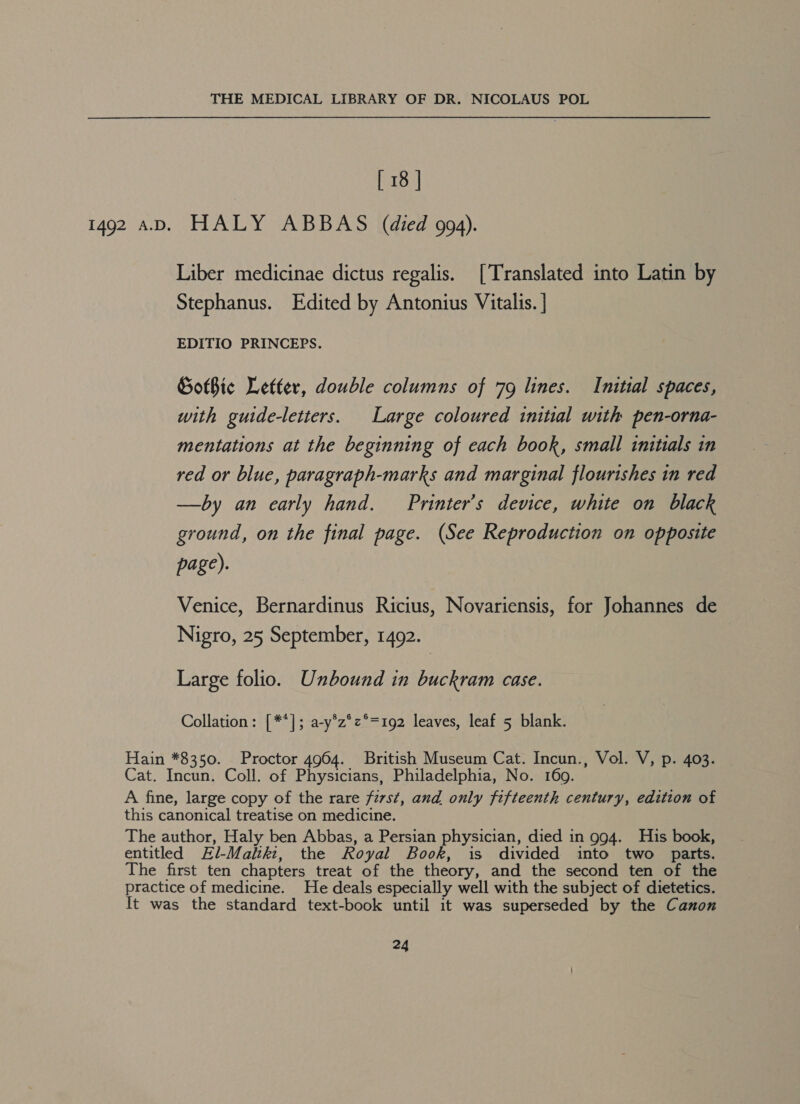 [ 18 | 1492 AD. HALY ABBAS (died 994). Liber medicinae dictus regalis. [Translated into Latin by Stephanus. Edited by Antonius Vitalis. ] EDITIO PRINCEPS. GotBice Letter, double columns of 79 lines. Initial spaces, with guide-letters. Large coloured initial with pen-orna- mentations at the beginning of each book, small initials in red or blue, paragraph-marks and marginal flourishes in red —by an early hand. Printer’s device, white on black ground, on the final page. (See Reproduction on opposite page). Venice, Bernardinus Ricius, Novariensis, for Johannes de Nigro, 25 September, 1492. Large folio. Unbound in buckram case. Collation: [**]; a-y*z°z°=192 leaves, leaf 5 blank. Hain *8350. Proctor 4964. British Museum Cat. Incun., Vol. V, p. 403. Cat. Incun. Coll. of Physicians, Philadelphia, No. 169. A fine, large copy of the rare first, and only fifteenth century, edition of this canonical treatise on medicine. The author, Haly ben Abbas, a Persian physician, died in 994. His book, entitled El-Maltki:, the Royal Book, is divided into two _ parts. The first ten chapters treat of the theory, and the second ten of the practice of medicine. He deals especially well with the subject of dietetics. It was the standard text-book until it was superseded by the Canon