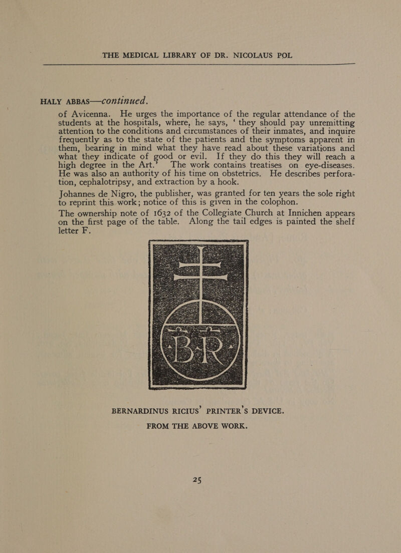  HALY ABBAS—continued. of Avicenna. He urges the importance of the regular attendance of the students at the hospitals, where, he says, ‘ they should pay unremitting attention to the conditions and circumstances of their inmates, and inquire frequently as to the state of the patients and the symptoms apparent in them, bearing in mind what they have read about these variations and what they indicate of good or evil. If they do this they will reach a high degree in the Art.” The work contains treatises on eye-diseases. He was also an authority of his time on obstetrics. He describes perfora- tion, cephalotripsy, and extraction by a hook. Johannes de Nigro, the publisher, was granted for ten years the sole right to reprint this work; notice of this is given in the colophon. The ownership note of 1632 of the Collegiate Church at Innichen appears on the first page of the table. Along the tail edges is painted the shelf letter F.  BERNARDINUS RICIUS’ PRINTER'S DEVICE. FROM THE ABOVE WORK.