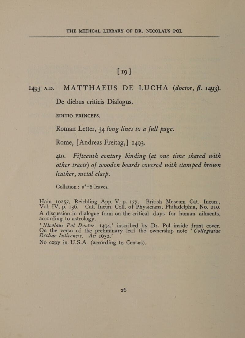 [ 19 ] 1493 AD. MATTHAEUS DE LUCHA (doctor, fi. 1493). De diebus criticis Dialogus. EDITIO PRINCEPS. Roman Letter, 34 long lines to a full page. Rome, [Andreas Freitag,] 1493. 4to. Fifteenth century binding (at one time shared with other tracts) of wooden boards covered with stamped brown leather, metal clasp. Collation: a°=8 leaves. Hain 10257, Reichling App. V, p. 177. British Museum Cat. Incun., Vol. IV, p. 136. Cat. Incun. Coll. of Physicians, Philadelphia, No. 210. A discussion in dialogue form on the critical days for human ailments, according to astrology. ‘ Nicolaus Pol Doctor. 1494,’ inscribed by Dr. Pol inside front cover. On the verso of the preliminary leaf the ownership note ‘ Collegiatae Ecchae Inticensis. An 1632.’ No copy in U.S.A. (according to Census).