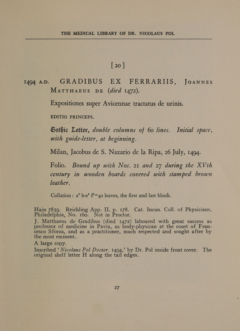[ 20 ] MaTTHAEUS DE (died 1472). Expositiones super Avicennae tractatus de urinis. EDITIO PRINCEPS. Gothic Letter, double columns of 60 lines. Initial space, with guide-letter, at beginning. Milan, Jacobus de S. Nazario de la Ripa, 26 July, 1494. Folio. Bound up with Nos. 21 and 27 during the XVth century in wooden boards covered with stamped brown leather. Collation: a* b-e* f*=40 leaves, the first and last blank.