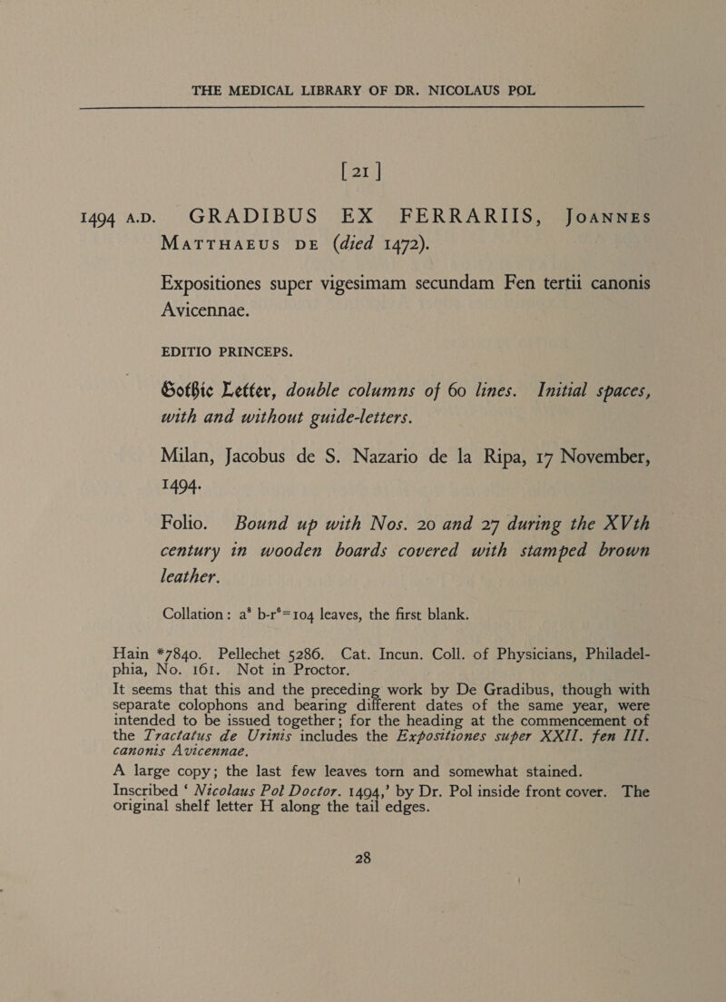 [ 21 | MATTHAEUS DE (died 1472). Expositiones super vigesimam secundam Fen tertii canonis Avicennae. EDITIO PRINCEPS. SotBic Letter, double columns of 60 lines. Initial spaces, with and without guide-letters. Milan, Jacobus de S. Nazario de la Ripa, 17 November, 1404: Folio. Bound up with Nos. 20 and 27 during the XVth century 1n wooden boards covered with stamped brown leather. Collation: a* b-r°=104 leaves, the first blank. Hain *7840. Pellechet 5286. Cat. Incun. Coll. of Physicians, Philadel- phia, No. 161. Not in Proctor. It seems that this and the preceding work by De Gradibus, though with separate colophons and bearing different dates of the same year, were intended to be issued together; for the heading at the commencement of the Tvactatus de Urinis includes the Exposttiones super XXII. fen III. canonis Avicennae. A large copy; the last few leaves torn and somewhat stained. Inscribed ‘ Nicolaus Pol Doctor. 1494,’ by Dr. Pol inside front cover. The original shelf letter H along the tail edges.