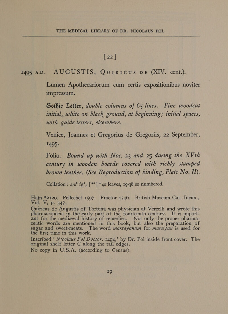 [ 22 | 1495 AD. AUGUSTIS, Quiricuws DE (XIV. cent.). Lumen Apothecariorum cum certis expositionibus noviter impressum. Gothic Letter, double columns of 65 lines. Fine woodcut initial, white on black ground, at beginning; initial spaces, with guide-letters, elsewhere. Venice, Joannes et Gregorius de Gregoriis, 22 September, 1495. Folio. Bound up with Nos. 23 and 25 during the XVth century in wooden boards covered with richly stamped brown leather. (See Reproduction of binding, Plate No. II). Collation: a-e° fg*; [*?]=4o leaves, 19-38 so numbered. Hain *2120. Pellechet 1597. Proctor 4546. British Museum, Cat. Incun., Nahai VaeD. 347. Quiricus de Augustis of Tortona was physician at Vercelli and wrote this pharmacopoeia in the early part of the fourteenth century. It is import- ant for the medieval history of remedies. Not only the proper pharma- ceutic words are mentioned in this book, but also the preparation of sugar and sweet-meats. The word marzapanum for marzipan is used for the first time in this work. Inscribed ‘ Nzcolaus Pol Doctor. 1494,’ by Dr. Pol inside front cover. The original shelf letter C along the tail edges. _No copy in U.S.A. (according to Census).