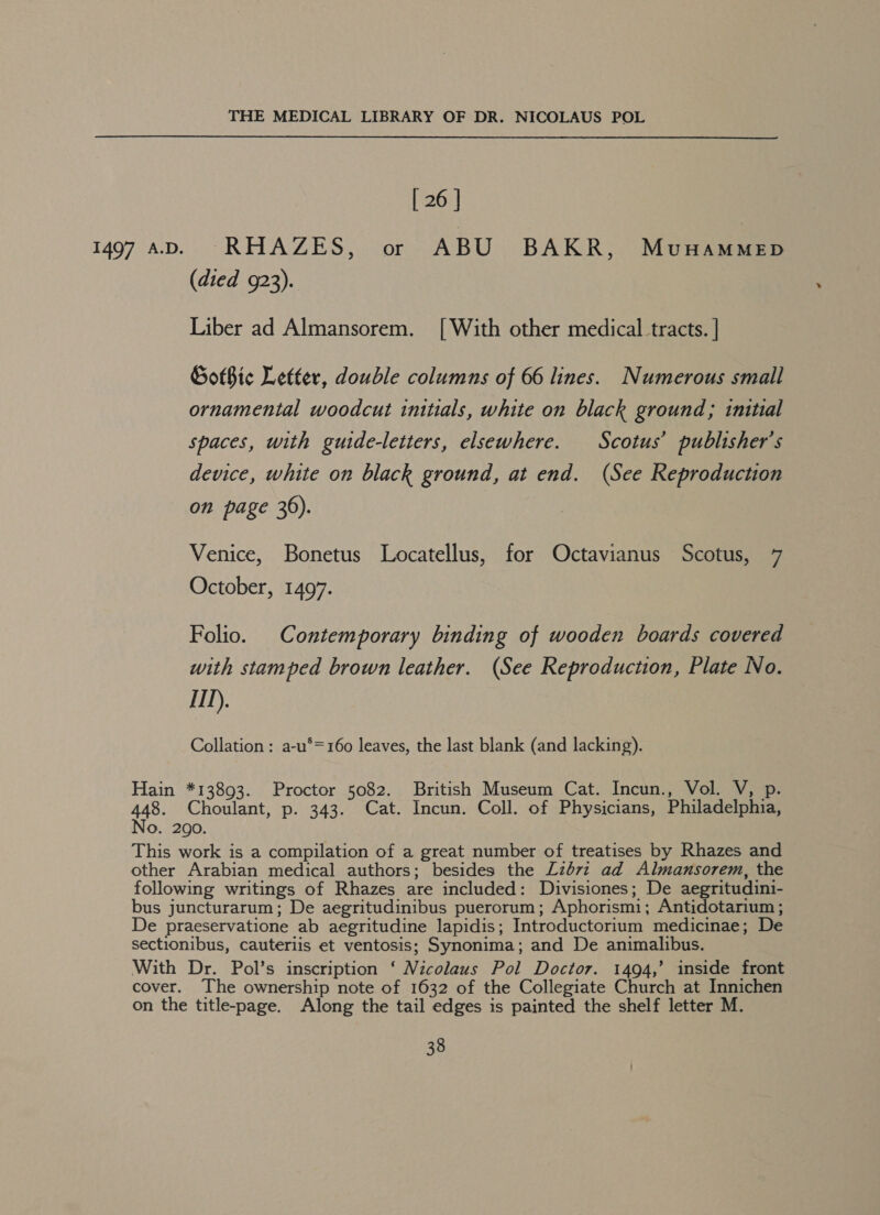 [ 26 ] 1497 aD. RHAZES, or ABU BAKR, Munammep (died 923). Liber ad Almansorem. [With other medical tracts. | Got$te Letter, double columns of 66 lines. Numerous small ornamental woodcut initials, white on black ground; initial spaces, with guide-letters, elsewhere. Scotus’ publisher's device, white on black ground, at end. (See Reproduction on page 36). Venice, Bonetus Locatellus, for Octavianus Scotus, 7 October, 1497. Folio. Contemporary binding of wooden boards covered with stamped brown leather. (See Reproduction, Plate No. 111), Collation : a-u*=160 leaves, the last blank (and lacking). Hain *13893. Proctor 5082. British Museum Cat. Incun., Vol. V, p. 448. Choulant, p. 343. Cat. Incun. Coll. of Physicians, Philadelphia, No. 2090. This work is a compilation of a great number of treatises by Rhazes and other Arabian medical authors; besides the £2672 ad Almansorem, the following writings of Rhazes are included: Divisiones; De aegritudini- bus juncturarum; De aegritudinibus puerorum; Aphorismi; Antidotarium; De praeservatione ab aegritudine lapidis; Introductorium medicinae; De sectionibus, cauteriis et ventosis; Synonima; and De animalibus. With Dr. Pol’s inscription ‘ Nicolaus Pol Doctor. 1494,’ inside front cover. The ownership note of 1632 of the Collegiate Church at Innichen on the title-page. Along the tail edges is painted the shelf letter M.