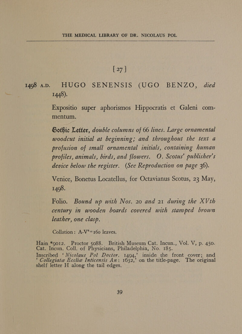 [ 27 | 1448). Expositio super aphorismos Hippocratis et Galeni com- mentum. Gothic Letter, double columns of 66 lines. Large ornamental woodcut initial at beginning; and throughout the text a profusion of small ornamental initials, containing human profiles, animals, birds, and flowers. O. Scotus’ publisher's device below the register. (See Reproduction on page 36). 1498. Folio. Bound up with Nos. 20 and 21 during the XVth century in wooden boards covered with stamped brown leather, one clasp. Collation: A-V*=160 leaves.