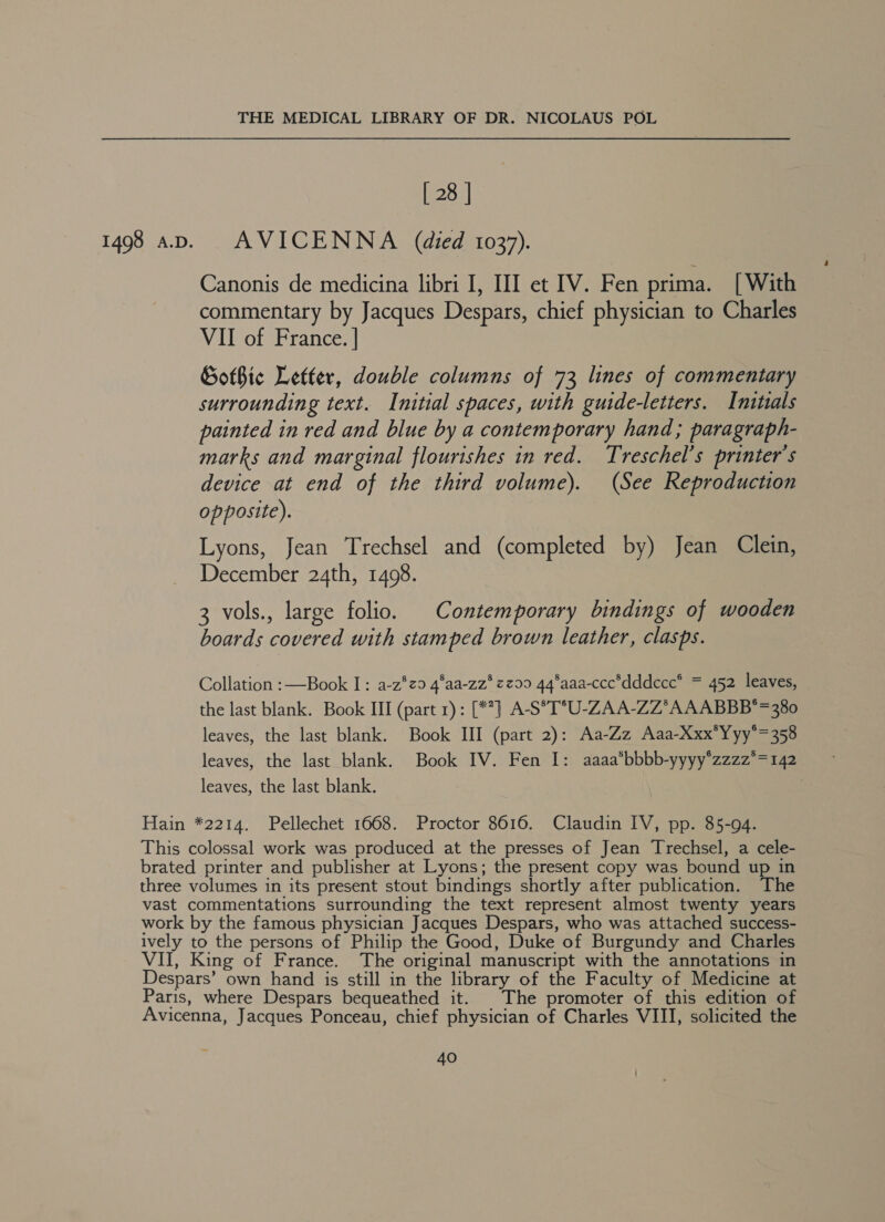 [ 28 | 1498 aD. AVICENNA (died 1037). Canonis de medicina libri I, III et IV. Fen prima. [With commentary by Jacques Despars, chief physician to Charles VII of France. | Gothic Letter, double columns of 73 lines of commentary surrounding text. Initial spaces, with guide-letters. Initials painted in red and blue by a contemporary hand; paragraph- marks and marginal flourishes in red. Treschel’s printer's device at end of the third volume). (See Reproduction opposite). Lyons, Jean Trechsel and (completed by) Jean Clein, December 24th, 1498. 3 vols., large folio. Contemporary bindings of wooden boards covered with stamped brown leather, clasps. Collation :—Book I: a-z*°zo 4’aa-zz*zz99 44°aaa-ccc*dddccc* = 452 leaves, the last blank. Book III (part 1): [**] A-S°*T°U-ZAA-ZZ*A AABBB*=380 leaves, the last blank. Book III (part 2): Aa-Zz Aaa-Xxx*Yyy°=358 leaves, the last blank. Book IV. Fen I: aaaa*bbbb-yyyy*zzzz*=142 leaves, the last blank. 3 Hain *2214. Pellechet 1668. Proctor 8616. Claudin IV, pp. 85-94. This colossal work was produced at the presses of Jean Trechsel, a cele- brated printer and publisher at Lyons; the present copy was bound up in three volumes in its present stout bindings shortly after publication. The vast commentations surrounding the text represent almost twenty years work by the famous physician Jacques Despars, who was attached success- ively to the persons of Philip the Good, Duke of Burgundy and Charles VII, King of France. The original manuscript with the annotations in Despars’ own hand is still in the library of the Faculty of Medicine at Paris, where Despars bequeathed it. The promoter of this edition of Avicenna, Jacques Ponceau, chief physician of Charles VIII, solicited the