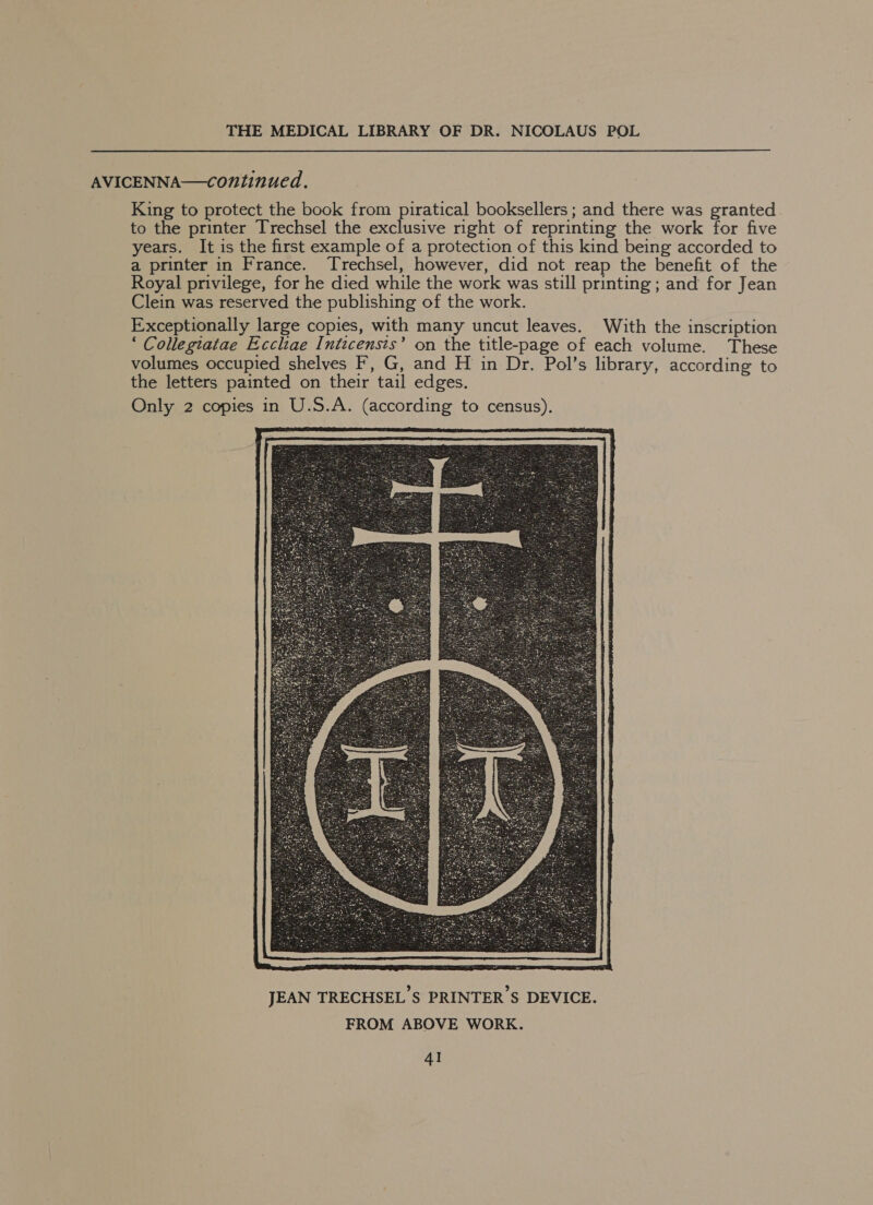 AVICENNA—continued. King to protect the book from piratical booksellers; and there was granted to the printer Trechsel the exclusive right of reprinting the work for five years. It is the first example of a protection of this kind being accorded to a printer in France. Trechsel, however, did not reap the benefit of the Royal privilege, for he died while the work was still printing; and for Jean Clein was reserved the publishing of the work. Exceptionally large copies, with many uncut leaves. With the inscription ‘ Collegiatae Eccliae Inticensts’ on the title-page of each volume. These volumes occupied shelves F, G, and H in Dr. Pol’s library, according to the letters painted on their tail edges. Only 2 copies in U.S.A. (according to census). 