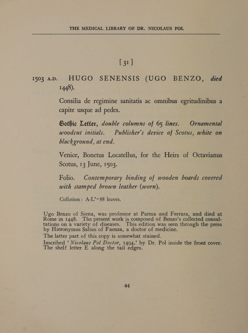 1503 A.D. L3r| HUGO SENENSIS (UGO BENZO, died 1448). Consilia de regimine sanitatis ac omnibus egritudinibus a capite usque ad pedes. Gothic Letter, double columns of 65 lines. Ornamental woodcut initials. Publisher’s device of Scotus, white on black ground, at end. Venice, Bonetus Locatellus, for the Heirs of Octavianus Scotus, 13 June, 1503. Folio. Contemporary binding of wooden boards covered with stamped brown leather (worn). Collation: A-L*=88 leaves.