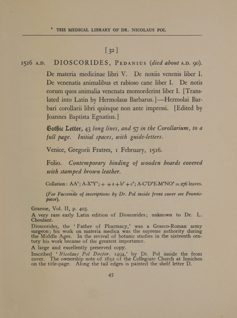 [ 32 | 1516 aD. DIOSCORIDES, Pepanius (died about a.v. 90). De materia medicinae libri V. De noxtiis venenis liber I. De venenatis animalibus et rabioso cane liber I. De notis eorum quos animalia venenata momorderint liber I. [Trans- lated into Latin by Hermolaus Barbarus. |——Hermolai Bar- bari corollarii libri quinque non ante impressi. [Edited by Joannes Baptista Egnatius. | GotBic Letter, 43 long lines, and 57 in the Corollarium, to a full page. Initial spaces, with guide-letters. Venice, Gregorii Fratres, 1 February, 1516. Folio. Contemporary binding of wooden boards covered with stamped brown leather. Collation: AA*; A-X°Y*; + +a-+b*+c°; A-C°D°E-M'NO® = 276 leaves. (For Facsimile of inscriptions by Dr. Pol inside front cover see Frontis- piece). Graesse, Vol. II, p. 403. A very rare early Latin edition of Dioscorides; unknown to Dr. L. Choulant. Dioscorides, the ‘Father of Pharmacy,’ was a Graeco-Roman army surgeon ; his work on materia medica was the supreme authority during the Middle Ages. In the revival of botanic studies in the sixteenth cen- tury his work became of the greatest importance. A large and excellently preserved copy. Inscribed ‘ Nicolaus Pol Doctor. 1494,’ by Dr. Pol inside the front cover. The ownership note of 1632 of the Collegiate Church at Innichen on the title-page. Along the tail edges is painted the shelf letter D.