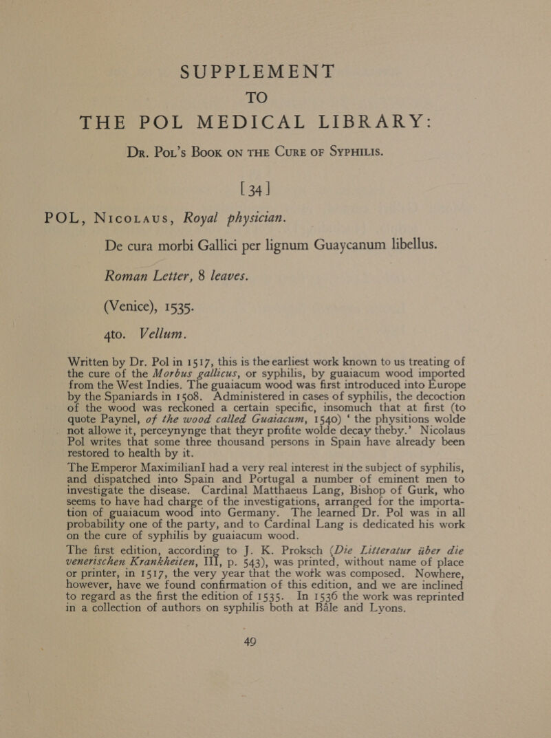 SUPPLEMENT sXe) THE POL MEDICAL LIBRARY: Dr. Pow’s Book ON THE CURE OF SYPHILIS. [34] POL, Nicotaus, Royal physician. De cura morbi Gallici per lignum Guaycanum libellus. Roman Letter, 8 leaves. | (Venice), 1535. 4to. Vellum. Written by Dr. Pol in 1517, this is the earliest work known to us treating of the cure of the Morbus gallicus, or syphilis, by guaiacum wood imported from the West Indies. The guaiacum wood was first introduced into Europe by the Spaniards in 1508. Administered in cases of syphilis, the decoction of the wood was reckoned a certain specific, insomuch that at first (to quote Paynel, of the wood called Guaiacum, 1540) ‘ the physitions wolde _ not allowe it, perceynynge that theyr profite wolde decay theby.’ Nicolaus Pol writes that some three thousand persons in Spain have already been restored to health by it. The Emperor Maximilian] had a very real interest in the subject of syphilis, and dispatched into Spain and Portugal a number of eminent men to investigate the disease. Cardinal Matthaeus Lang, Bishop of Gurk, who seems to have had charge of the investigations, arranged for the importa- tion of guaiacum wood into Germany. The learned Dr. Pol was in all probability one of the party, and to Cardinal Lang is dedicated his work on the cure of syphilis by guaiacum wood. The first edition, according to J. K. Proksch (Die Litteratur iiber die venertschen Krankheiten, ill, p. 543), was printed, without name of place or printer, in 1517, the very year that the work was composed. Nowhere, however, have we found confirmation of this edition, and we are inclined to regard as the first the edition of 1535. In 1536 the work was reprinted in a collection of authors on syphilis both at Bale and Lyons. 40
