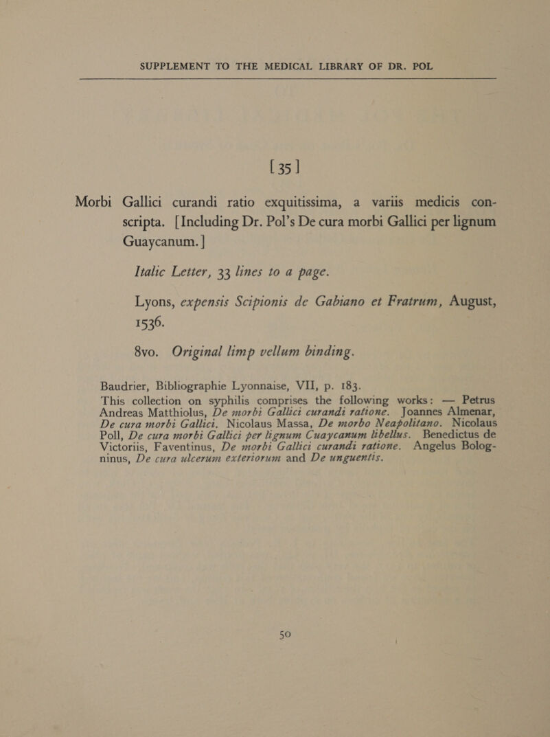 SUPPLEMENT TO THE MEDICAL LIBRARY OF DR. POL [35 | Morbi Gallici curandi ratio exquitissima, a variis medicis con- scripta. [Including Dr. Pol’s De cura morbi Gallici per lignum Guaycanum. | Italic Letter, 33 lines to a page. Lyons, expensis Scipionis de Gabiano et Fratrum, August, 15306. 8vo. Original limp vellum binding. Baudrier, Bibliographie Lyonnaise, VII, p. 183. This collection on syphilis comprises the following works: — Petrus Andreas Matthiolus, De morbz Gallict curandi ratione. Joannes Almenar, De cura morbi Gallicit. Nicolaus Massa, De morbo Neapolitano. Nicolaus Poll, De cura morbi Gallici per ignum Cuaycanum ibellus. Benedictus de Victoriis, Faventinus, De morbz Gallici curandi ratione. Angelus Bolog- ninus, De cura ulcerum extertorum and De unguenits.