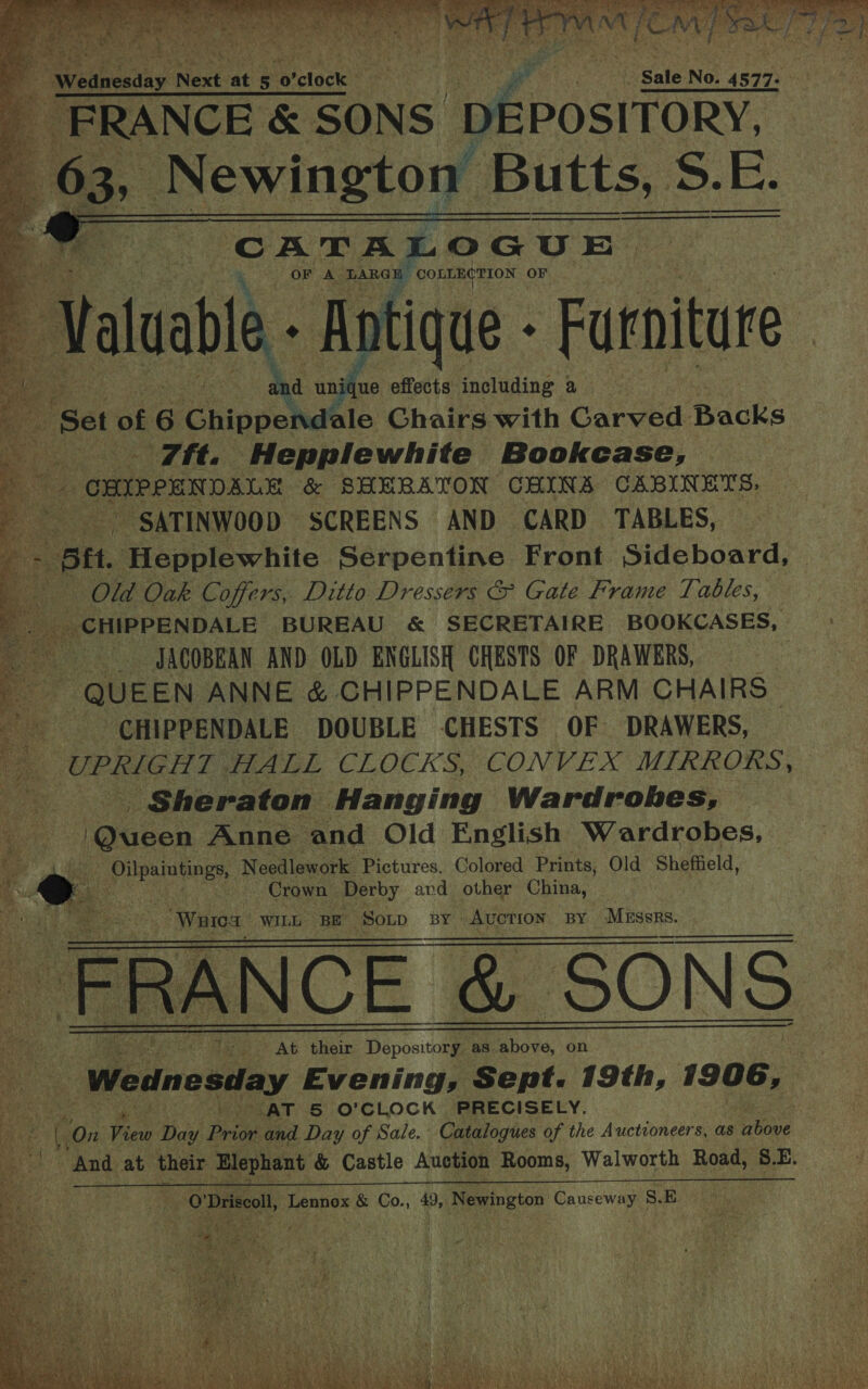          ‘Wednesday N Next at pe 0 clock « Sale No. 4577: “FRANCE &amp; SONS ; peposifony” 63, Newington Butts, S Ss. Ee. (CATALOGUE Baur \S- a9 OF A ‘TARGE ee OF   afr faluable Antique - - Furniture [aS he unique effects including a “Set of £6 Chippendale Chairs with Carved Backs ) - 7ft. Hepplewhite Bookcase, aa | OMIRPEN DALE &amp; SHEBATON CHAINS CABINETS, Ps SATINWOOD SCREENS AND CARD TABLES, — “ = ptt. Hepplewhite Serpentine Front Sideboard, ae Old Oak Coffers, Ditto Dressers &amp; Gate Frame Tables, Ne BUREAU &amp; SECRETAIRE BOOKCASES, JACOBEAN AND OLD ENGLISH CHESTS OF DRAWERS, | ~ QUEEN ANNE &amp; CHIPPENDALE ARM CHAIRS e CHIPPENDALE DOUBLE CHESTS OF DRAWERS, UPRIGHT HALL CLUE RS CONVEX MIRRORS, _ Sheraton Hanging Wardrobes, @ueen Anne and Old English Wardrobes, i ie gatoan Needlework Pictures. Colored Prints, Old Sheffield, wg : Crown. Derby and other China, | ‘Waioa WILL BE Soup BY | BE cg eae BY pdguiake eae    UR aS oe AG their Pipes as above, on Wednesday Evening, Sept. 19th, 1906, ‘ arn |) &gt; AT &amp; O'CLOCK PRECISELY. i, 2 i On Feu Day Pri and Day of Sale. Catalogues of the Auctioneers, as 2 ba “And at their Hlephant &amp; Castle Auction Rooms, Walworth Road, S.E.     oO Driseol Lennox &amp; Co., 49, Newington Causeway S. EB 