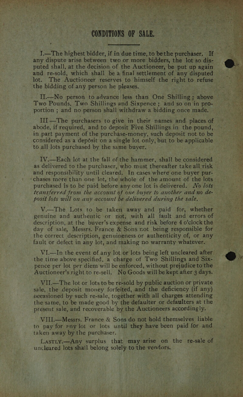  “CONDITIONS OF SALE, any dispute arise between twa or more bidders, the lot so dis- puted shall, at the decision of the Auctioneer, be put up again  the bidding of any person he pleases. Two Pounds, Two Shillings and Sixpence; and so on in pro- portion ; and no person shall withdraw a bidding once made. in part payment of the purchase-money, such deposit not to be considered as a deposit on a single lot only, but to be. seg uy ee to all lots purchased by the same buyer. as delivered to the purchaser, who must thereafter take all risk and responsibility until cleared. In cases where one buyer pur- purchased is to be paid before any one lot is delivered. Vo Jots posit lots will on any account be delivered during the sale. genuine and authentic or not, with all fault and errors of day of sale, Messrs. France &amp; Sons not being responsible for the correct description, genuineness or authenticity of, or any the time above specified, a charge of Two Shillings and Six- Auctioneer’s right to re-sell. No Goods will be kept after 3 days. VII.—The lot or lots to be re-sold by public auction or private sale, the deposit money forfeited, and the deficiency (if any) present sale, and recoverable bye the Auctioneers accordingly. VILE —_Messrs. France &amp; Sons do not hold themselves liable taken away by the purchaser. uncleared lots shail belong iba: to the vendors.  Sar weirrag gt aa ee sarees dine a= A f anaes Ger eet aatS 1 2 nae es prowess SATS Pata   