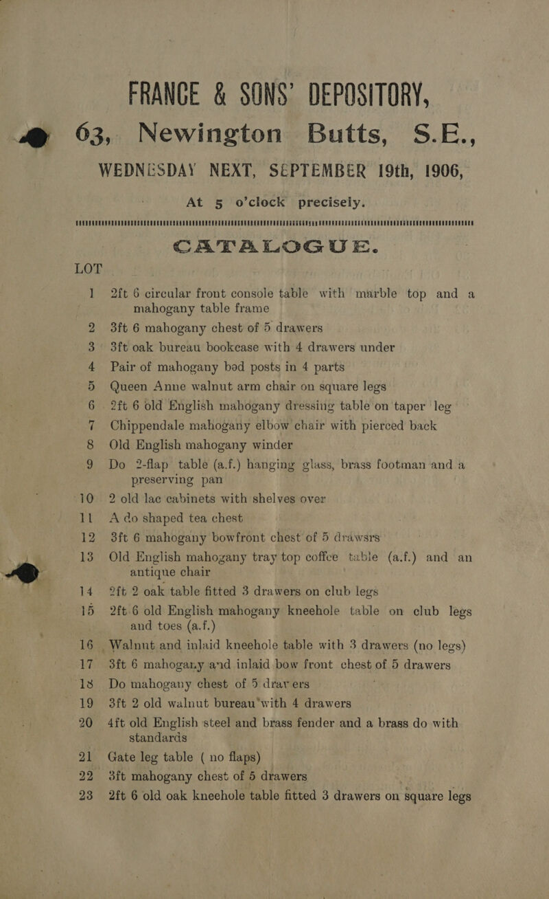 FRANCE &amp; SONS’ DEPOSITORY, Newington Butts, S.E., At 5 o’clock precisely. CATALOGUE. 2ft 6 circular front console table with marble top and a mahogany table frame 3ft 6 mahogany chest of 5 drawers 3ft oak bureau bookcase with 4 drawers under Pair of mahogany bod posts in 4 parts Queen Anne walnut arm chair on square legs 2ft 6 old English mahogany dressing table on taper leg Chippendale mahogany elbow chair with pierced back Old English mahogany winder Do 2-flap table (a.f.) hanging glass, brass footman and a preserving pan | 2 old lac cabinets with shelves over A do shaped tea chest 3ft 6 mahogany bowfront chest of 5 drawsrs Old English mahogany tray top coffee table (a.f.) and an antique chair 2ft 2 oak table fitted 3 drawers on club legs 2ft.6 old English mahogany kneehole table on club legs and toes (a.f.) 3ft 6 mahogany and inlaid bow front chest of 5 drawers Do mahogany chest of 5 dray ers 3ft 2 old walnut bureau‘with 4 drawers 4ft old English steel and brass fender and a brass do with standards Gate leg table ( no flaps) 3ft mahogany chest of 5 drawers