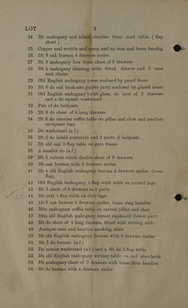 3ft mahogany and inlaid b cireblar front card table ( flap short ) Copper coal scuttle and se00p and an iron and brass fire-dog 2ft 9 oak bureau 4 drawers under 3ft 3 mahogany bow front chest of 5 drawers 2ft 4 mahogany dress table fitted drawer and 3 cane seat chairs Old English mahogany press enclosed by panel doors 3ft 6 do oak bookcase (upper part) enclosed by glazed doors Old English mahogany toilet glass, do nest of 3 drawers and a do square washstand Pair of do bedposts 2ft 6 do chest of 4 long drawers 2ft 6 do circular coffee table on pillar and claw and another on square legs Do washstand (a f.) 2ft 2 do inlaid commode and 2 parts of bedposts 3ft old oak 2-flap table on gate frame A smaller do (a.f.) 3ft 3 walnut inlaid double chest of 9 drawers 3ft oak bureau with 4 drawers under 2ft 4 old English mahogany bur2au 4 drawers under (loose flap) : Old English mahogany 2-flap work table on turned legs 3ft 3 chest of 6 drawers in 2 parts 3ft oval |-flap table on club legs 2ft 6 oak bureau 4 drawers under, brass ring handles 30in mahogany coffee table on carved pillar and claw 24in old English mahogany corner cupboard (lower part) 3ft do chest of 4 long drawers, fitted with writing slide Antique cane and bamboo smoking chair 3ft old English mahogany bureau with 5 drawers under 3ft 3 do bureau (a.f.) Do corner washstand (a.f.) and a 3ft do 2-flap table 3ft old English mahogany writing table, on end standards 3ft mahogany chest of 5 drawers with brass drop handles 3ft do bureau with 4 drawers under  