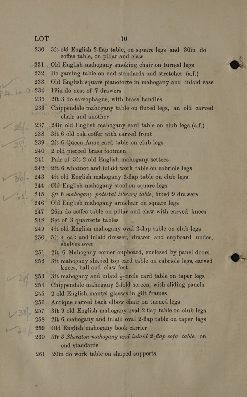 230 3ft old English 2-flap table, on square legs and 30in do coffee table, on pillar and claw (231 , Old English mahogany smoking chair on turned legs 232 Do gaming table on end standards and stretcher (a.f.) 233 Old English square pianoforte in mahogany and inlaid case 234 19in do nest of 7 drawers 235 2ft 3 do sarcophagus, with brass handles  236 Chippendale mahogany table on fluted legs, an old carved stb chair and another 237 .24in old.English mahogany card table on club legs (a.f.) 238 3ft 6 old oak coffer with carved front 239 . 2ft 6 Queen Anne card table on club legs 240 2 old pierced brass footmen 241 Pair of 3ft 2 old English mahogany settees 242° 2ft 6 whatnot and inlaid work table on cabriole legs 243 4ft old English mahogany 2-flap table on club legs 244 Old English mahogany stool on square legs 215 4ft 6 mahogany pedestal library table, fitted 9 drawers “246 Old English mahogany armchair on sqnare legs 247 26in do coffee table on pillar and claw with carved knees 248 Set of 3 quartette tables 249 4ft old English mahogany oval 2-flap table on club legs 250. 5ft 4 oak and inlaid dresser, drawer and cupboard under, shelves over 251 2ft 6 Mahogany corner cupboard, enclosed by panel doors  252 d3ft mahogany shaped top card table on cabriole legs, carved _. knees, ball and claw feet 253 3ft mahogany and inlaid }-circle card table on taper legs 254 Chippendale mahogany 2-fold screen, with sliding panels 255 2 old English mantel glasses in gilt frames 256. Antique carved back elbow chair on tnrned legs 257 3ft 9 old English mahogany oval 2-flap table on club legs 258 2ft 6 mahogany and inlaid oval 2-flap table on taper legs 259 Old English mahogany book carrier 260 3ft 3 Sheraton mahogany and inlaid 2-flap sofa table, on end standards 261 20in do work table on shaped supports