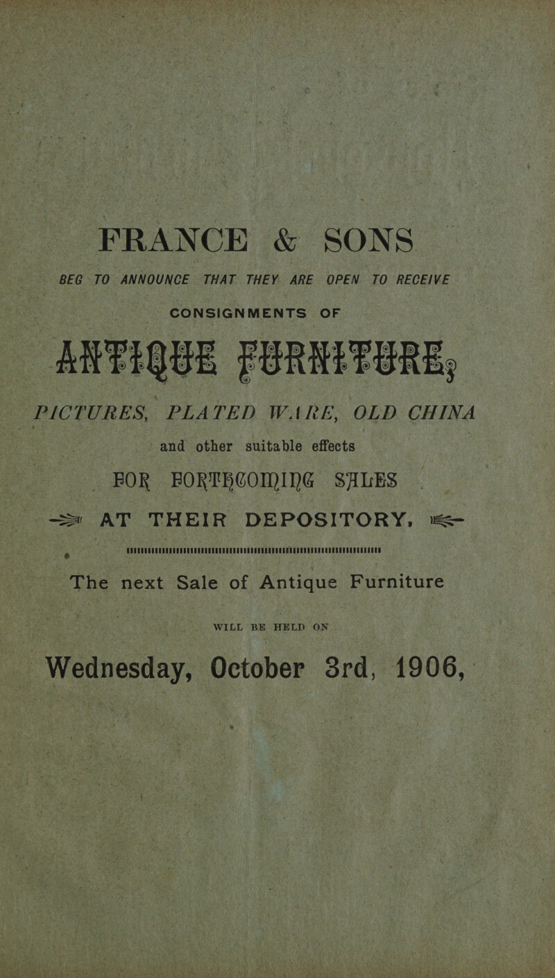 FRANCE &amp; SONS BEG TO ANNOUNCE THAT THEY. ARE OPEN TO RECEIVE CONSIGNMENTS OF ANTIQUE FURNITURE, PICTURES, PLATED WARE, OLD CHINA / and other suitable effects BOR BORTHCOMING SALES SS AT THEIR DEPOSITORY, ®&amp; Ps COOUCURROR NEC CUREDUDRURECGM OCC UD CH ORECUSROOUCCURERODCUREGDEDDORU NCES EBRD The next Sale of Antique Furniture WILL BE HELD ON Wednesday, October Srd, 1906,