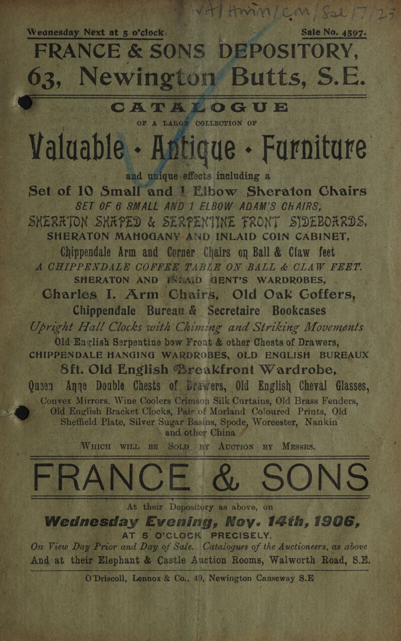    Sale No. 4597- F | FRANCE &amp; Ons DEPOSITORY r ,_N bites 2 Butts, 5 SE. i .           § “wer   7 “COLLNCTION OF - Aatique - Furniture ffects including a 1 Elbow Sheraton Chairs a Set of 10 ‘Sacalt 8 st ne . SET OF 6 SMALL AND ] ELBOW ADAM’S CHAIRS, | : SHERRTON SHEPED &amp; SERPENTINE FRONT SIDEBORRODS, Rig _ SHERATON MAHOGANY AND INLAID COIN CABINET, ~ Chippendale Arm and Corner Chairs on Ball &amp; Claw feet eye ef CHIPPENDALE COFFER TABLE ON BALL &amp; CLAW FEET. SHERATON AND FXSAID GENT’S WARDROBES, . Bore Charles I. Arm Chairs, Old Oak Goffers, ae - Chippendale Bureau. &amp; Secretaire Bookcases Cae Upright Hall Clocks with Chiming and Striking Movements as Old English Serpentine bow Frout &amp; other Chests of Drawers, ieee (CHIPPENDALE HANGING WARDROBES, OLD ENGLISH BUREAUX a | 4 - Sit. Old English Breakfront Wardrobe, a Qu: a3en Anne Double Chests Of Drawers, Old English Cheval Glasses,  . Convex Mirrors. Wine Coolers Crimson Silk Curtains, Old Brass Fenders, eo Old English Bracket Clocks, Pair of Morland Coloured. Prints, Old by. Shptield Plate, Silver eee Basins, Spode, Worcester, Nankin A i gas other China F 4 S Wistsoe WILL BE ‘Son. SBY v AuoTion; BY Muse: BY Mass er NCE &amp; SONS a’ their Depository as a on Wednesday E vening, Noy. 14th, 1906, By ke AT &amp; O' CLOCK PRECISELY. On View Dug Prior and Day of Sale. Catalogues of the Me tiod ae as above _ Ande at their Elephant &amp; Castle Auction Rooms, Walworth Road, S.E. a Driscoll, Lennox &amp; Co., 49, re petan Canseway 3.8         
