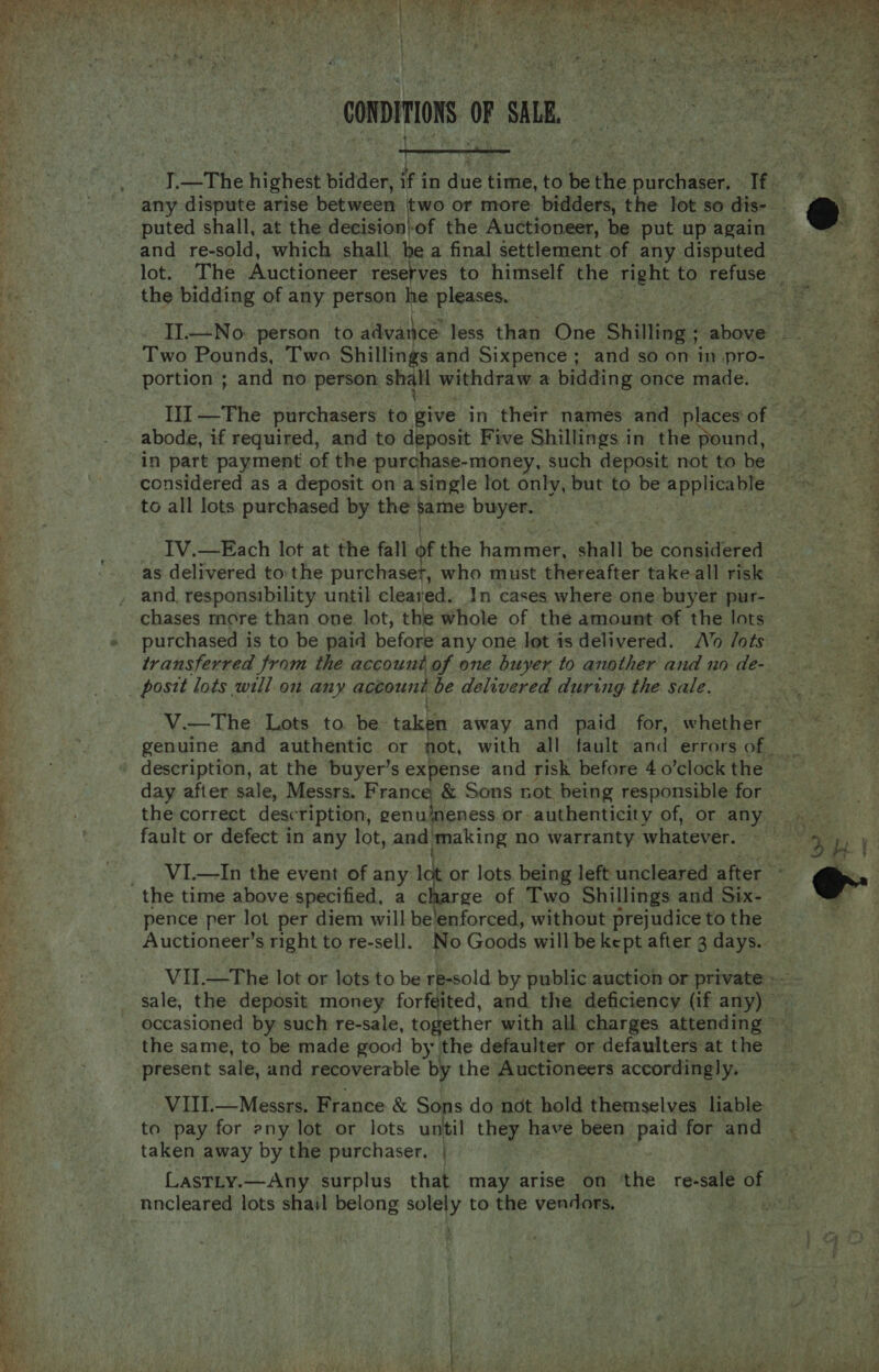  '  CONDITIONS OF SALE. } 4 ‘ puted shall, at the decision)of the Auctioneer, be put up again and re-sold, which shall be a final settlement of any disputed the bidding of any person he pleases. Two Pounds, Two Shillings and Sixpence ; and so on in pro- portion ; and no person shall withdraw a bidding once made. abode, if required, and to deposit Five Shillings in the pound, in part payment of the purchase-money, such deposit not to be considered as a deposit on asingle lot only, but to be tae: to all lots purchased by the pupe buyer. as delivered to the purchaset, who must thereafter take all risk and, responsibility until cleared. In cases where one buyer pur- chases more than one lot, the Whole of the amount of the lots purchased is to be paid before any one Jot is delivered. Vo /ots transferred from the account of one buyer to another and no de- description, at the buyer’s expense and risk before 4 o’clock the day after sale, Messrs. France &amp; Sons not being responsible for fault or defect in any lot, and'making no warranty whatever. pence per lot per diem will be'enforced, without prejudice to the the same, to be made good by the defaulter or defaulters at the present sale, and recoverable by the Auctioneers accordingly. VIII.—Messrs. France &amp; Sons do not hold themselves liable to pay for eny lot or lots until they have been pe for and taken away by the purchaser. |  