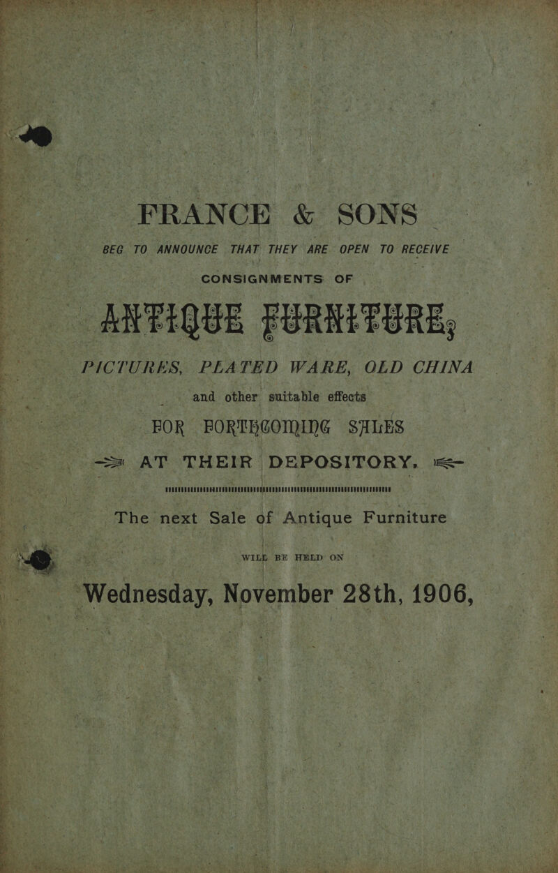  ee FRANCE &amp; SONS ok BEG TO ANNOUNCE THAT THEY ARE OPEN TO RECEIVE fee ee CONSIGNMENTS. OF —sMVFIQUE FURNTTBRE, : PICTURES, PLEATED WARE, OLD CHINA aah and other suitable effects BOR FORTHCOMING SALES sss) AT THEIR DEPOSITORY. =&lt; Pett Mae The. next Sale of Antique Furniture WILE BE HELD ON oe ‘Wednesday, November 28th, 1906,   