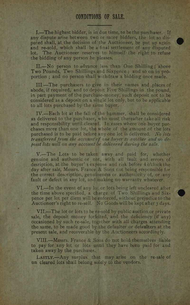   he the highest bidder | is in| Pius es, ‘to ie the iiee. es any dispute arise between tw i) or more bidders, the lot so dis- puted shall, at the decision of |the Auctioneer, be put up again and re-sold, which shall be a final settlement of- “any disputed the bidding of any person he pleases. Two Pounds, Two Shillings and Sixpence ; ‘and so on in pro- portion ; and no person shall withdraw a bidding once. made. abode, if required,. and to deposit Five Shillings in the pound, | in part payment of the purchase-money, such deposit not to be considered as a deposit on a single lot only, but to be tua ayant ate to all lots purchased by the same buyer, ; IV.—Each lot at the fall of the hammer, shall be Le as delivered to the purchaser, who must thereafter take all risk and responsibility until. cleared. In cases where’ one buyer pur- post lots will on any account be delivered sa ccbhe the sale. desription, at the buyer’ s expense and risk before 40’clock the. the correct description, genuineness or authenticity of, or any VI.—In the event of any lo; or lots being left uncleared after - the time above specified, a charge of Two Shillings and Six- pence per lot per diem will be enforced, without prejudice to the Auctioneer’s right to re-sell. No Goods -will be REDS after 3 days, | VII—The lot or lots to be re-sold’ by public auction or. private sale, the deposit money forfeited, and the deficiency (if any)» occasioned by such re-sale, together with all charges attending — the same, to be made good by the defaulter or defaulters at the present sale, and recoverable by the Auctioneers according ly. VIII. —Messrs. France &amp; Sons do not hold themselves liable to pay for any lot or lots until mie have been Pa for’ nae taken away by the purchaser. LastTty.—Any surplus. that may arise on ae te-sale of     